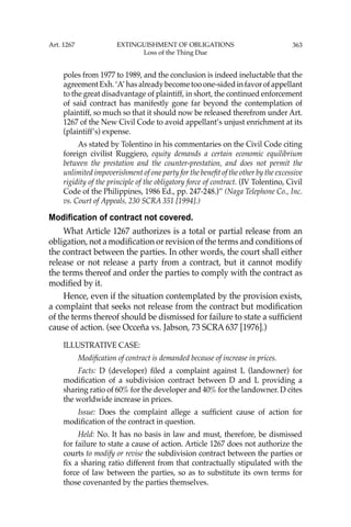 363
poles from 1977 to 1989, and the conclusion is indeed ineluctable that the
agreement Exh. ‘A’ has already become too one-sided in favor of appellant
to the great disadvantage of plaintiff, in short, the continued enforcement
of said contract has manifestly gone far beyond the contemplation of
plaintiff, so much so that it should now be released therefrom under Art.
1267 of the New Civil Code to avoid appellant’s unjust enrichment at its
(plaintiff’s) expense.
As stated by Tolentino in his commentaries on the Civil Code citing
foreign civilist Ruggiero, equity demands a certain economic equilibrium
between the prestation and the counter-prestation, and does not permit the
unlimited impoverishment of one party for the beneﬁt of the other by the excessive
rigidity of the principle of the obligatory force of contract. (IV Tolentino, Civil
Code of the Philippines, 1986 Ed., pp. 247-248.)’’ (Naga Telephone Co., Inc.
vs. Court of Appeals, 230 SCRA 351 [1994].)
Modification of contract not covered.
What Article 1267 authorizes is a total or partial release from an
obligation, not a modiﬁcation or revision of the terms and conditions of
the contract between the parties. In other words, the court shall either
release or not release a party from a contract, but it cannot modify
the terms thereof and order the parties to comply with the contract as
modiﬁed by it.
Hence, even if the situation contemplated by the provision exists,
a complaint that seeks not release from the contract but modiﬁcation
of the terms thereof should be dismissed for failure to state a sufﬁcient
cause of action. (see Occeña vs. Jabson, 73 SCRA 637 [1976].)
ILLUSTRATIVE CASE:
Modiﬁcation of contract is demanded because of increase in prices.
Facts: D (developer) ﬁled a complaint against L (landowner) for
modiﬁcation of a subdivision contract between D and L providing a
sharing ratio of 60% for the developer and 40% for the landowner. D cites
the worldwide increase in prices.
Issue: Does the complaint allege a sufﬁcient cause of action for
modiﬁcation of the contract in question.
Held: No. It has no basis in law and must, therefore, be dismissed
for failure to state a cause of action. Article 1267 does not authorize the
courts to modify or revise the subdivision contract between the parties or
ﬁx a sharing ratio different from that contractually stipulated with the
force of law between the parties, so as to substitute its own terms for
those covenanted by the parties themselves.
Art. 1267 EXTINGUISHMENT OF OBLIGATIONS
Loss of the Thing Due
 