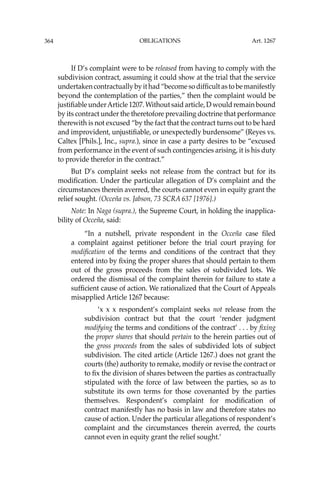 OBLIGATIONS
364
If D’s complaint were to be released from having to comply with the
subdivision contract, assuming it could show at the trial that the service
undertakencontractuallybyithad“becomesodifﬁcultastobemanifestly
beyond the contemplation of the parties,” then the complaint would be
justiﬁable underArticle 1207. Without said article, D would remain bound
by its contract under the theretofore prevailing doctrine that performance
therewith is not excused “by the fact that the contract turns out to be hard
and improvident, unjustiﬁable, or unexpectedly burdensome” (Reyes vs.
Caltex [Phils.], Inc., supra.), since in case a party desires to be “excused
from performance in the event of such contingencies arising, it is his duty
to provide therefor in the contract.”
But D’s complaint seeks not release from the contract but for its
modiﬁcation. Under the particular allegation of D’s complaint and the
circumstances therein averred, the courts cannot even in equity grant the
relief sought. (Occeña vs. Jabson, 73 SCRA 637 [1976].)
Note: In Naga (supra.), the Supreme Court, in holding the inapplica-
bility of Occeña, said:
“In a nutshell, private respondent in the Occeña case ﬁled
a complaint against petitioner before the trial court praying for
modiﬁcation of the terms and conditions of the contract that they
entered into by ﬁxing the proper shares that should pertain to them
out of the gross proceeds from the sales of subdivided lots. We
ordered the dismissal of the complaint therein for failure to state a
sufﬁcient cause of action. We rationalized that the Court of Appeals
misapplied Article 1267 because:
‘x x x respondent’s complaint seeks not release from the
subdivision contract but that the court ‘render judgment
modifying the terms and conditions of the contract’ . . . by ﬁxing
the proper shares that should pertain to the herein parties out of
the gross proceeds from the sales of subdivided lots of subject
subdivision. The cited article (Article 1267.) does not grant the
courts (the) authority to remake, modify or revise the contract or
to ﬁx the division of shares between the parties as contractually
stipulated with the force of law between the parties, so as to
substitute its own terms for those covenanted by the parties
themselves. Respondent’s complaint for modiﬁcation of
contract manifestly has no basis in law and therefore states no
cause of action. Under the particular allegations of respondent’s
complaint and the circumstances therein averred, the courts
cannot even in equity grant the relief sought.’
Art. 1267
 
