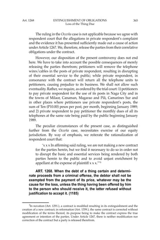 365
The ruling in the Occeña case is not applicable because we agree with
respondent court that the allegations in private respondent’s complaint
and the evidence it has presented sufﬁciently made out a cause of action
underArticle 1267. We, therefore, release the parties from their correlative
obligations under the contract.
However, our disposition of the present controversy does not end
here. We have to take into account the possible consequences of merely
releasing the parties therefrom; petitioners will remove the telephone
wires/cables in the posts of private respondent, resulting in disrupting
of their essential service to the public; while private respondent, in
consonance with the contract will return all the telephone units to
petitioners, causing prejudice to its business. We shall not allow such
eventuality. Rather, we require, as ordered by the trial court: 1) petitioners
to pay private respondent for the use of its posts in Naga City and in
the towns of Milaor, Canaman, Magarao and Pili, Camarines Sur and
in other places where petitioners use private respondent’s posts, the
sum of Ten (P10.00) pesos per post, per month, beginning January 1989;
and 2) private respondent to pay petitioner the monthly dues of all its
telephones at the same rate being paid by the public beginning January
1989.
The peculiar circumstances of the present case, as distinguished
further from the Occeña case, necessitates exercise of our equity
jurisdiction. By way of emphasis, we reiterate the rationalization of
respondent court that:
‘x x x In afﬁrming said ruling, we are not making a new contract
for the parties herein, but we ﬁnd it necessary to do so in order not
to disrupt the basic and essential services being rendered by both
parties herein to the public and to avoid unjust enrichment by
appellant at the expense of plaintiff x x x.’’’3
ART. 1268. When the debt of a thing certain and determi-
nate proceeds from a criminal offense, the debtor shall not be
exempted from the payment of its price, whatever may be the
cause for the loss, unless the thing having been offered by him
to the person who should receive it, the latter refused without
justification to accept it. (1185)
3
In novation (Art. 1291.), a contract is modiﬁed resulting in its extinguishment and the
creation of a new contract; in reformation (Art. 1359.), the same contract is corrected without
modiﬁcation of the terms thereof, its purpose being to make the contract express the true
agreement or intention of the parties. Under Article 1267, there is neither modiﬁcation nor
correction of the contract but a party is released therefrom.
Art. 1268 EXTINGUISHMENT OF OBLIGATIONS
Loss of the Thing Due
 