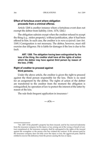 OBLIGATIONS
366
Effect of fortuitous event where obligation
proceeds from a criminal offense.
Article 1268 is another instance where a fortuitous event does not
exempt the debtor from liability. (Arts. 1174, 1262.)
The obligation subsists except when the creditor refused to accept
the thing (e.g., stolen property), without justiﬁcation, after it had been
offered to him. In such case, the creditor is in mora accipiendi. (see Art.
1169.) Consignation is not necessary. The debtor, however, must still
exercise due diligence. He is liable for damages if the loss is due to his
fault.
ART. 1269. The obligation having been extinguished by the
loss of the thing, the creditor shall have all the rights of action
which the debtor may have against third person by reason of
the loss. (1186)
Right of creditor to proceed against
third persons.
Under the above article, the creditor is given the right to proceed
against the third person responsible for the loss. There is no need
for an assignment by the debtor. The rights of action of the debtor
are transferred to the creditor from the moment the obligation is
extinguished, by operation of law to protect the interest of the latter by
reason of the loss.
The rule ﬁnds frequent application in insurance.4
— oOo —
4
Art. 2207. If the plaintiff’s property has been insured, and he has received indemnity
from the insurance company for the injury or loss arising out of the wrong or breach of con-
tract complained of, the insurance company shall be subrogated to the rights of the insured
against the wrongdoer or the person who has violated the contract. If the amount paid by
the insurance company does not fully cover the injury or loss, the aggrieved party shall be
entitled to recover the deﬁciency from the person causing the loss or injury.
Art. 1269
 