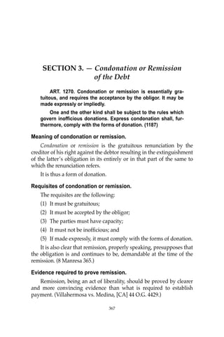 367
SECTION 3. — Condonation or Remission
of the Debt
ART. 1270. Condonation or remission is essentially gra-
tuitous, and requires the acceptance by the obligor. It may be
made expressly or impliedly.
One and the other kind shall be subject to the rules which
govern inofficious donations. Express condonation shall, fur-
thermore, comply with the forms of donation. (1187)
Meaning of condonation or remission.
Condonation or remission is the gratuitous renunciation by the
creditor of his right against the debtor resulting in the extinguishment
of the latter’s obligation in its entirely or in that part of the same to
which the renunciation refers.
It is thus a form of donation.
Requisites of condonation or remission.
The requisites are the following:
(1) It must be gratuitous;
(2) It must be accepted by the obligor;
(3) The parties must have capacity;
(4) It must not be inofﬁcious; and
(5) If made expressly, it must comply with the forms of donation.
It is also clear that remission, properly speaking, presupposes that
the obligation is and continues to be, demandable at the time of the
remission. (8 Manresa 365.)
Evidence required to prove remission.
Remission, being an act of liberality, should be proved by clearer
and more convincing evidence than what is required to establish
payment. (Villahermosa vs. Medina, [CA] 44 O.G. 4429.)
367
 