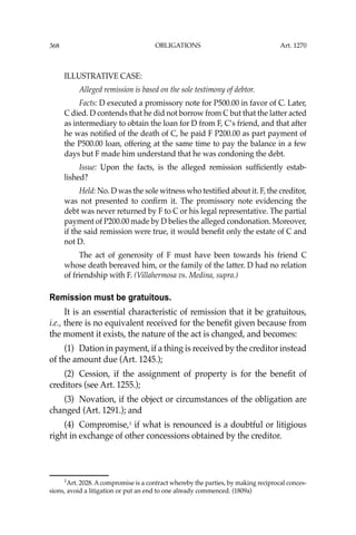 OBLIGATIONS
368
ILLUSTRATIVE CASE:
Alleged remission is based on the sole testimony of debtor.
Facts: D executed a promissory note for P500.00 in favor of C. Later,
C died. D contends that he did not borrow from C but that the latter acted
as intermediary to obtain the loan for D from F, C’s friend, and that after
he was notiﬁed of the death of C, he paid F P200.00 as part payment of
the P500.00 loan, offering at the same time to pay the balance in a few
days but F made him understand that he was condoning the debt.
Issue: Upon the facts, is the alleged remission sufﬁciently estab-
lished?
Held: No. D was the sole witness who testiﬁed about it. F, the creditor,
was not presented to conﬁrm it. The promissory note evidencing the
debt was never returned by F to C or his legal representative. The partial
payment of P200.00 made by D belies the alleged condonation. Moreover,
if the said remission were true, it would beneﬁt only the estate of C and
not D.
The act of generosity of F must have been towards his friend C
whose death bereaved him, or the family of the latter. D had no relation
of friendship with F. (Villahermosa vs. Medina, supra.)
Remission must be gratuitous.
It is an essential characteristic of remission that it be gratuitous,
i.e., there is no equivalent received for the beneﬁt given because from
the moment it exists, the nature of the act is changed, and becomes:
(1) Dation in payment, if a thing is received by the creditor instead
of the amount due (Art. 1245.);
(2) Cession, if the assignment of property is for the beneﬁt of
creditors (see Art. 1255.);
(3) Novation, if the object or circumstances of the obligation are
changed (Art. 1291.); and
(4) Compromise,1
if what is renounced is a doubtful or litigious
right in exchange of other concessions obtained by the creditor.
1
Art. 2028. A compromise is a contract whereby the parties, by making reciprocal conces-
sions, avoid a litigation or put an end to one already commenced. (1809a)
Art. 1270
 