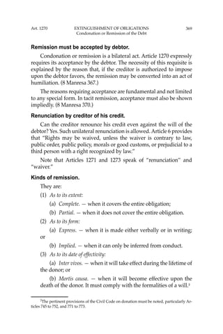 369
Remission must be accepted by debtor.
Condonation or remission is a bilateral act. Article 1270 expressly
requires its acceptance by the debtor. The necessity of this requisite is
explained by the reason that, if the creditor is authorized to impose
upon the debtor favors, the remission may be converted into an act of
humiliation. (8 Manresa 367.)
The reasons requiring acceptance are fundamental and not limited
to any special form. In tacit remission, acceptance must also be shown
impliedly. (8 Manresa 370.)
Renunciation by creditor of his credit.
Can the creditor renounce his credit even against the will of the
debtor? Yes. Such unilateral renunciation is allowed. Article 6 provides
that “Rights may be waived, unless the waiver is contrary to law,
public order, public policy, morals or good customs, or prejudicial to a
third person with a right recognized by law.”
Note that Articles 1271 and 1273 speak of “renunciation’’ and
“waiver.”
Kinds of remission.
They are:
(1) As to its extent:
(a) Complete. — when it covers the entire obligation;
(b) Partial. — when it does not cover the entire obligation.
(2) As to its form:
(a) Express. — when it is made either verbally or in writing;
or
(b) Implied. — when it can only be inferred from conduct.
(3) As to its date of effectivity:
(a) Inter vivos. — when it will take effect during the lifetime of
the donor; or
(b) Mortis causa. — when it will become effective upon the
death of the donor. It must comply with the formalities of a will.2
2
The pertinent provisions of the Civil Code on donation must be noted, particularly Ar-
ticles 745 to 752, and 771 to 773.
Art. 1270 EXTINGUISHMENT OF OBLIGATIONS
Condonation or Remission of the Debt
 
