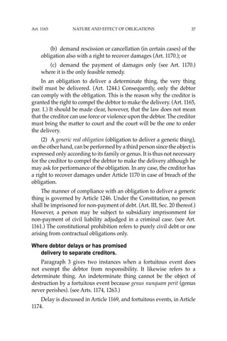 37
(b) demand rescission or cancellation (in certain cases) of the
obligation also with a right to recover damages (Art. 1170.); or
(c) demand the payment of damages only (see Art. 1170.)
where it is the only feasible remedy.
In an obligation to deliver a determinate thing, the very thing
itself must be delivered. (Art. 1244.) Consequently, only the debtor
can comply with the obligation. This is the reason why the creditor is
granted the right to compel the debtor to make the delivery. (Art. 1165,
par. 1.) It should be made clear, however, that the law does not mean
that the creditor can use force or violence upon the debtor. The creditor
must bring the matter to court and the court will be the one to order
the delivery.
(2) A generic real obligation (obligation to deliver a generic thing),
on the other hand, can be performed by a third person since the object is
expressed only according to its family or genus. It is thus not necessary
for the creditor to compel the debtor to make the delivery although he
may ask for performance of the obligation. In any case, the creditor has
a right to recover damages under Article 1170 in case of breach of the
obligation.
The manner of compliance with an obligation to deliver a generic
thing is governed by Article 1246. Under the Constitution, no person
shall be imprisoned for non-payment of debt. (Art. III, Sec. 20 thereof.)
However, a person may be subject to subsidiary imprisonment for
non-payment of civil liability adjudged in a criminal case. (see Art.
1161.) The constitutional prohibition refers to purely civil debt or one
arising from contractual obligations only.
Where debtor delays or has promised
delivery to separate creditors.
Paragraph 3 gives two instances when a fortuitous event does
not exempt the debtor from responsibility. It likewise refers to a
determinate thing. An indeterminate thing cannot be the object of
destruction by a fortuitous event because genus nunquam perit (genus
never perishes). (see Arts. 1174, 1263.)
Delay is discussed in Article 1169, and fortuitous events, in Article
1174.
Art. 1165 NATURE AND EFFECT OF OBLIGATIONS
 