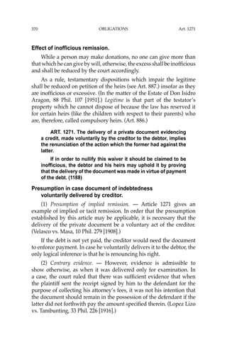 OBLIGATIONS
370
Effect of inofficious remission.
While a person may make donations, no one can give more than
that which he can give by will, otherwise, the excess shall be inofﬁcious
and shall be reduced by the court accordingly.
As a rule, testamentary dispositions which impair the legitime
shall be reduced on petition of the heirs (see Art. 887.) insofar as they
are inofﬁcious or excessive. (In the matter of the Estate of Don Isidro
Aragon, 88 Phil. 107 [1951].) Legitime is that part of the testator’s
property which he cannot dispose of because the law has reserved it
for certain heirs (like the children with respect to their parents) who
are, therefore, called compulsory heirs. (Art. 886.)
ART. 1271. The delivery of a private document evidencing
a credit, made voluntarily by the creditor to the debtor, implies
the renunciation of the action which the former had against the
latter.
If in order to nullify this waiver it should be claimed to be
inofficious, the debtor and his heirs may uphold it by proving
that the delivery of the document was made in virtue of payment
of the debt. (1188)
Presumption in case document of indebtedness
voluntarily delivered by creditor.
(1) Presumption of implied remission. — Article 1271 gives an
example of implied or tacit remission. In order that the presumption
established by this article may be applicable, it is necessary that the
delivery of the private document be a voluntary act of the creditor.
(Velasco vs. Masa, 10 Phil. 279 [1908].)
If the debt is not yet paid, the creditor would need the document
to enforce payment. In case he voluntarily delivers it to the debtor, the
only logical inference is that he is renouncing his right.
(2) Contrary evidence. — However, evidence is admissible to
show otherwise, as when it was delivered only for examination. In
a case, the court ruled that there was sufﬁcient evidence that when
the plaintiff sent the receipt signed by him to the defendant for the
purpose of collecting his attorney’s fees, it was not his intention that
the document should remain in the possession of the defendant if the
latter did not forthwith pay the amount speciﬁed therein. (Lopez Lizo
vs. Tambunting, 33 Phil. 226 [1916].)
Art. 1271
 