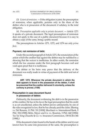371
(3) Extent of remission. — If the obligation is joint, the presumption
of remission, when applicable, pertains only to the share of the
debtor who is in possession of the document; if solidary, to the total
obligation.
(4) Presumption applicable only to private document. — Article 1271
it speaks of a private document. The legal presumption of remission
does not apply in the case of a public document because it is easy to
obtain a copy of the same, being a public record.
The presumptions in Articles 1271, 1272, and 1274 are only prima
facie.
Payment, not remission of debt.
Under the second paragraph ofArticle 1271, the renunciation of the
action which the creditor had against the debtor may be nulliﬁed by a
showing that the waiver is inofﬁcious. In other words, the remission
which the law assumes under the ﬁrst paragraph becomes null and
void upon proof that it is inofﬁcious.
The debtor or his heirs may prove that the delivery of the
document was really made in virtue of payment of the debt and not of
remission.
ART. 1272. Whenever the private document in which the
debt appears is found in the possession of the debtor, it shall
be presumed that the creditor delivered it voluntarily, unless the
contrary is proved. (1189)
Presumption in case document found
in possession of debtor.
Ordinarily, the document evidencing the debt is in the possession
of the creditor. He has in his favor the legal presumption that his credit
is as yet uncollected, unless the debtor proves satisfactorily, by one of
the rules recognized in law, that he has already paid the claim. (Bantug
vs. Del Rosario, 11 Phil. 511 [1908]; Merchant vs. International Bank, 9
Phil. 554 [1908]; Behn, Meyer and Co. vs. Rosatsin, 5 Phil. 660 [1906];
Tso Tai Tong Chuache & Co. vs. Insurance Commission, 158 SCRA 366
[1988].)
If the document is later found in the hands of the debtor and it is not
known how he came into possession of the same, the presumption is
Art. 1272 EXTINGUISHMENT OF OBLIGATIONS
Condonation or Remission of the Debt
 