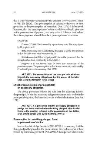 OBLIGATIONS
372
that it was voluntarily delivered by the creditor. (see Velasco vs. Masa,
10 Phil. 279 [1928].) This presumption of voluntary delivery, in turn,
gives rise to the presumption of remission. (Art. 1271.) It is believed,
however, that the presumption of voluntary delivery should give rise
to the presumption of payment, and only when it is known that indeed
there is no payment should there be a presumption of remission.
EXAMPLE:
D owes C P1,000.00 evidenced by a promissory note. The note, signed
by D, is given to C.
If the promissory note is voluntarily delivered to D, the presumption
is that the debt must have been paid by D.
If it is known that D has not yet paid C, it must be presumed that the
obligation has been remitted by C. (Art. 1271.)
Suppose it is not known how D came into possession of the
promissory note. The presumption is that it was voluntarily delivered by
C, unless C proves the contrary. (Art. 1272.)
ART. 1273. The renunciation of the principal debt shall ex-
tinguish the accessory obligations; but the waiver of the latter
shall leave the former in force. (1190)
Effect of renunciation of principal debt
on accessory obligation.
The above provision follows the rule that the accessory follows
the principal. While the accessory obligations cannot exist without the
principal obligation, the latter may exist without the former. (see Art.
1230.)
ART. 1274. It is presumed that the accessory obligation of
pledge has been remitted when the thing pledged, after its de-
livery to the creditor, is found in the possession of the debtor,
or of a third person who owns the thing. (1191a)
Presumption in case thing pledged found
in possession of debtor.
In a contract of pledge (seeArts. 2085, 2093.), it is necessary that the
thing pledged be placed in the possession of the creditor, or of a third
person by common agreement. (Art. 2093.) A third person who is not a
Arts. 1273-1274
 