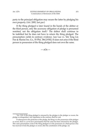 373
party to the principal obligation may secure the latter by pledging his
own property. (Art. 2085, last par.)
If the thing pledged is later found in the hands of the debtor or
the third person, only the accessory obligation of pledge is presumed
remitted, not the obligation itself.3
The debtor shall continue to
be indebted but he does not have to return the thing pledged. The
presumption yields to contrary evidence. (see Lao vs. Yek Tong Lin
Fire & Marine Ins. Co., 55 Phil. 386 [1930].) It does not arise if the third
person in possession of the thing pledged does not own the same.
— oOo —
3
Art. 2110. If the thing pledged is returned by the pledgee to the pledgor or owner, the
pledge is extinguished. Any stipulation to the contrary shall be void.
If subsequent to the perfection of the pledge, the thing is in the possession of the pledgor
or owner, there is a prima facie presumption that the same has been returned by the pledgee.
This same presumption exists if the thing pledged is in the possession of a third person who
has received it from the pledgor or owner after the constitution of the pledge. (n)
Art. 1274 EXTINGUISHMENT OF OBLIGATIONS
Condonation or Remission of the Debt
 