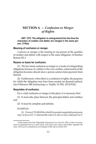 OBLIGATIONS
374
SECTION 4. — Confusion or Merger
of Rights
ART. 1275. The obligation is extinguished from the time the
characters of creditor and debtor are merged in the same per-
son. (1192a)
Meaning of confusion or merger.
Confusion or merger is the meeting in one person of the qualities
of creditor and debtor with respect to the same obligation. (4 Sanchez
Roman 421.)
Reason or basis for confusion.
(1) The law treats confusion or merger as a mode of extinguishing
obligations because if a debtor is his own creditor, enforcement of the
obligation becomes absurd since a person cannot claim payment from
himself.
(2) Furthermore, when there is a confusion of rights, the purposes
for which the obligation may have been created are deemed realized.
(see 8 Manresa 388; Sochayseng vs. Trujillo, 31 Phil. 153 [1915].)
Requisites of confusion.
For a valid confusion or merger to the place, it is necessary that:
(1) It must take place between the principal debtor and creditor;
and
(2) It must be complete and deﬁnite.
EXAMPLES:
(1) DowesCP1,000.00forwhichDexecutedanegotiablepromissory
note1
in favor of C. C indorsed the note to X who, in turn, indorsed it to Y.
1
Under Section 50 of the Negotiable Instruments Law (Act No. 2031.), where an instru-
ment is negotiated back to a prior party, such party may reissue and further negotiate the
same. This may be considered as an exception to the rule in Article 1275.
374
 
