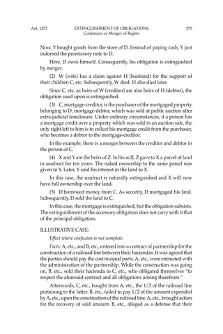 375
Now, Y bought goods from the store of D. Instead of paying cash, Y just
indorsed the promissory note to D.
Here, D owes himself. Consequently, his obligation is extinguished
by merger.
(2) W (wife) has a claim against H (husband) for the support of
their children C, etc. Subsequently, W died. H also died later.
Since C, etc. as heirs of W (creditor) are also heirs of H (debtor), the
obligation sued upon is extinguished.
(3) C, mortgage-creditor, is the purchaser of the mortgaged property
belonging to D, mortgage-debtor, which was sold at public auction after
extra-judicial foreclosure. Under ordinary circumstances, if a person has
a mortgage credit over a property which was sold in an auction sale, the
only right left to him is to collect his mortgage credit from the purchaser,
who becomes a debtor to the mortgage-creditor.
In the example, there is a merger between the creditor and debtor in
the person of C.
(4) X and Y are the heirs of Z. In his will, Z gave to X a parcel of land
in usufruct for ten years. The naked ownership to the same parcel was
given to Y. Later, Y sold his interest in the land to X.
In this case, the usufruct is naturally extinguished and X will now
have full ownership over the land.
(5) D borrowed money from C. As security, D mortgaged his land.
Subsequently, D sold the land to C.
In this case, the mortgage is extinguished, but the obligation subsists.
The extinguishment of the accessory obligation does not carry with it that
of the principal obligation.
ILLUSTRATIVE CASE:
Effect where confusion is not complete.
Facts: A, etc., and B, etc., entered into a contract of partnership for the
construction of a railroad line between their haciendas. It was agreed that
the parties should pay the cost in equal parts. A, etc., were entrusted with
the administration of the partnership. While the construction was going
on, B, etc., sold their hacienda to C, etc., who obligated themselves “to
respect the aforesaid contract and all obligations arising therefrom.”
Afterwards, C, etc., bought from A, etc., the 1/2 of the railroad line
pertaining to the latter. B, etc., failed to pay 1/2 of the amount expended
byA, etc., upon the construction of the railroad line.A, etc., brought action
for the recovery of said amount. B, etc., alleged as a defense that their
Art. 1275 EXTINGUISHMENT OF OBLIGATIONS
Confusion or Merger of Rights
 