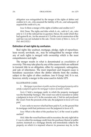 OBLIGATIONS
376
obligation was extinguished by the merger of the rights of debtor and
creditor in C, etc., who assumed the liability of B, etc., and subsequently
acquired the credit of A, etc.
Issue: Is there a merger of the rights of debtor and creditor in C?
Held: None. The rights and titles which A, etc., sold to C, etc., refer
only to 1/2 of the railroad line in question. Hence, the credit which they
had against B, etc., for the amount of 1/2 of the cost of construction of the
said line was not included in the sale. (Testate Estate of Mota vs. Serra, 47
Phil. 464 [1925].)
Extinction of real rights by confusion.
Real rights like usufruct, mortgage, pledge, right of repurchase,
lease record, servitude, etc., may be extinguished by merger when
any of such rights is merged with ownership which is the most
comprehensive real right.
The merger results in what is denominated as consolidation of
ownership. This may take place by any of the causes which are sufﬁcient
to transmit title to an obligation, either by assignment, subrogation,
and sale of inheritance. The most important and frequent cause is
hereditary succession where the debtor inherits from the creditor,
subject to the rights of other creditors. (see 8 Giorgi 164.) It is not,
however, strictly a merger in the sense used in Article 1275.
ILLUSTRATIVE CASES:
1. Mortgagee is purchaser at public auction of mortgaged property sold to
satisfy a judgment against the mortgagor in favor of another creditor.
Facts: C held a mortgage credit, in which the property mortgaged
was the Steamship Yusingco. This vessel was sold in execution to satisfy
a judgment in favor of X. In the execution sale, C bid for and purchased
the vessel. From the proceeds of the sale, the judgment in favor of X was
paid.
C now seeks to recover what had been paid to X, on the ground that
its mortgage credit had preference over the judgment in favor of X.
Issue: What is the effect of the purchase by C of the vessel at public
auction?
Held: After the vessel had been sold in execution, the only right left to
C was to collect his mortgage credit from the purchaser thereof at public
auction, inasmuch as a mortgage directly and immediately subjects the
property on which it is imposed whoever its possessor may be, to the
Art. 1275
 