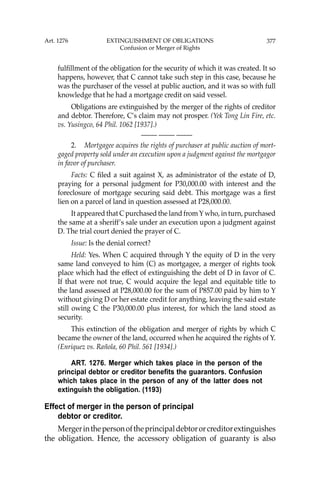 377
fulﬁllment of the obligation for the security of which it was created. It so
happens, however, that C cannot take such step in this case, because he
was the purchaser of the vessel at public auction, and it was so with full
knowledge that he had a mortgage credit on said vessel.
Obligations are extinguished by the merger of the rights of creditor
and debtor. Therefore, C’s claim may not prosper. (Yek Tong Lin Fire, etc.
vs. Yusingco, 64 Phil. 1062 [1937].)
—-— —-— —-—
2. Mortgagee acquires the rights of purchaser at public auction of mort-
gaged property sold under an execution upon a judgment against the mortgagor
in favor of purchaser.
Facts: C ﬁled a suit against X, as administrator of the estate of D,
praying for a personal judgment for P30,000.00 with interest and the
foreclosure of mortgage securing said debt. This mortgage was a ﬁrst
lien on a parcel of land in question assessed at P28,000.00.
It appeared that C purchased the land fromYwho, in turn, purchased
the same at a sheriff’s sale under an execution upon a judgment against
D. The trial court denied the prayer of C.
Issue: Is the denial correct?
Held: Yes. When C acquired through Y the equity of D in the very
same land conveyed to him (C) as mortgagee, a merger of rights took
place which had the effect of extinguishing the debt of D in favor of C.
If that were not true, C would acquire the legal and equitable title to
the land assessed at P28,000.00 for the sum of P857.00 paid by him to Y
without giving D or her estate credit for anything, leaving the said estate
still owing C the P30,000.00 plus interest, for which the land stood as
security.
This extinction of the obligation and merger of rights by which C
became the owner of the land, occurred when he acquired the rights of Y.
(Enriquez vs. Rañola, 60 Phil. 561 [1934].)
ART. 1276. Merger which takes place in the person of the
principal debtor or creditor benefits the guarantors. Confusion
which takes place in the person of any of the latter does not
extinguish the obligation. (1193)
Effect of merger in the person of principal
debtor or creditor.
Mergerinthepersonoftheprincipaldebtororcreditorextinguishes
the obligation. Hence, the accessory obligation of guaranty is also
Art. 1276 EXTINGUISHMENT OF OBLIGATIONS
Confusion or Merger of Rights
 