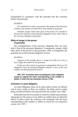 OBLIGATIONS
378
extinguished in accordance with the principle that the accessory
follows the principal.
EXAMPLE:
D is indebted to C with G as guarantor. The merger of the characters
of debtor and creditor in D shall free G from liability as guarantor.
Similarly, merger which takes place in the person of C beneﬁts G
because the extinction of the principal obligation carries with it that of
the accessory obligation of guaranty.
Effect of merger in the person
of guarantor.
The extinguishment of the accessory obligation does not carry
with it that of the principal obligation. Consequently, merger which
takes place in the person of the guarantor, while it extinguishes the
guaranty, leaves the principal obligation in force.
EXAMPLE:
Suppose, in the example above, C assigns his credit to X, who, in
turn, assigns the credit to G, the guarantor.
In this case, the contract of guaranty is extinguished. However, D’s
obligation to pay the principal obligation subsists. G now, as the new
creditor, can demand payment from D.
ART. 1277. Confusion does not extinguish a joint obligation
except as regards the share corresponding to the creditor or
debtor in whom the two characters concur. (1194)
Confusion in a joint obligation.
In a joint obligation, there are as many debts as there are debtors
and as many credits as there are creditors, the debts and/or credits
being considered distinct and separate from one another. (Art. 1208.)
Eachdebtorhashisowncreditortowhomheisliableandconfusion
taking place in the person of any debtor or creditor does not affect the
others. In other words, the confusion will extinguish only the share
corresponding to the creditor or debtor in whom the two characters
concur. (Art. 1277.)
Art. 1277
 