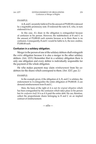379
EXAMPLE:
A,B,andCarejointlyliabletoDintheamountofP9,000.00evidenced
by a negotiable promissory note. D endorsed the note to E, who, in turn
endorsed it to A.
In this case, A’s share in the obligation is extinguished because
of confusion in his person. However, the indebtedness of B and C in
the amount of P3,000.00 each remains because as to them there is no
confusion. Consequently, B and C would be liable to A, the new creditor,
P3,000.00 each.
Confusion in a solidary obligation.
Merger in the person of one of the solidary debtors shall extinguish
the entire obligation because it is also a merger in the other solidary
debtors. (Art. 1215.) Remember that in a solidary obligation there is
only one obligation and every debtor is individually responsible for
the payment of the whole obligation.
He who makes payment may claim reimbursement from his co-
debtors for the shares which correspond to them. (Art. 1217, par. 2.)
EXAMPLE:
In the example given, if the obligation of A, B, and C is solidary, the
endorsement to A extinguishes the entire obligation of P9,000.00. A can
demand reimbursement from B and C.
Here, the basis of the right of A is not the original obligation which
has been extinguished by the confusion which takes place in his person
but the confusion itself. It is as if A paid the entire debt. He can, therefore,
collect the proportionate shares belonging to B and C on an implied
contract of reimbursement.
— oOo —
Art. 1277 EXTINGUISHMENT OF OBLIGATIONS
Confusion or Merger of Rights
 