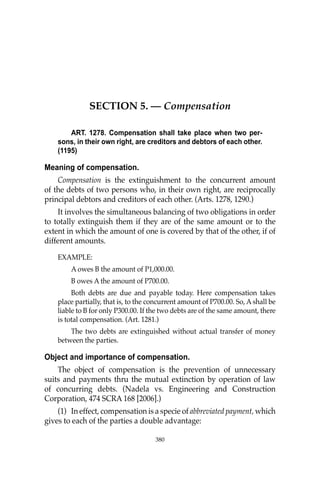 OBLIGATIONS
380
SECTION 5. — Compensation
ART. 1278. Compensation shall take place when two per-
sons, in their own right, are creditors and debtors of each other.
(1195)
Meaning of compensation.
Compensation is the extinguishment to the concurrent amount
of the debts of two persons who, in their own right, are reciprocally
principal debtors and creditors of each other. (Arts. 1278, 1290.)
It involves the simultaneous balancing of two obligations in order
to totally extinguish them if they are of the same amount or to the
extent in which the amount of one is covered by that of the other, if of
different amounts.
EXAMPLE:
A owes B the amount of P1,000.00.
B owes A the amount of P700.00.
Both debts are due and payable today. Here compensation takes
place partially, that is, to the concurrent amount of P700.00. So, A shall be
liable to B for only P300.00. If the two debts are of the same amount, there
is total compensation. (Art. 1281.)
The two debts are extinguished without actual transfer of money
between the parties.
Object and importance of compensation.
The object of compensation is the prevention of unnecessary
suits and payments thru the mutual extinction by operation of law
of concurring debts. (Nadela vs. Engineering and Construction
Corporation, 474 SCRA 168 [2006].)
(1) In effect, compensation is a specie of abbreviated payment, which
gives to each of the parties a double advantage:
380
 