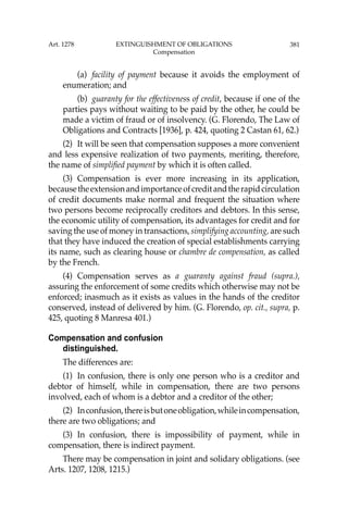 381
(a) facility of payment because it avoids the employment of
enumeration; and
(b) guaranty for the effectiveness of credit, because if one of the
parties pays without waiting to be paid by the other, he could be
made a victim of fraud or of insolvency. (G. Florendo, The Law of
Obligations and Contracts [1936], p. 424, quoting 2 Castan 61, 62.)
(2) It will be seen that compensation supposes a more convenient
and less expensive realization of two payments, meriting, therefore,
the name of simpliﬁed payment by which it is often called.
(3) Compensation is ever more increasing in its application,
becausetheextensionandimportanceofcreditandtherapidcirculation
of credit documents make normal and frequent the situation where
two persons become reciprocally creditors and debtors. In this sense,
the economic utility of compensation, its advantages for credit and for
saving the use of money in transactions, simplifying accounting, are such
that they have induced the creation of special establishments carrying
its name, such as clearing house or chambre de compensation, as called
by the French.
(4) Compensation serves as a guaranty against fraud (supra.),
assuring the enforcement of some credits which otherwise may not be
enforced; inasmuch as it exists as values in the hands of the creditor
conserved, instead of delivered by him. (G. Florendo, op. cit., supra, p.
425, quoting 8 Manresa 401.)
Compensation and confusion
distinguished.
The differences are:
(1) In confusion, there is only one person who is a creditor and
debtor of himself, while in compensation, there are two persons
involved, each of whom is a debtor and a creditor of the other;
(2) Inconfusion,thereisbutoneobligation,whileincompensation,
there are two obligations; and
(3) In confusion, there is impossibility of payment, while in
compensation, there is indirect payment.
There may be compensation in joint and solidary obligations. (see
Arts. 1207, 1208, 1215.)
Art. 1278 EXTINGUISHMENT OF OBLIGATIONS
Compensation
 