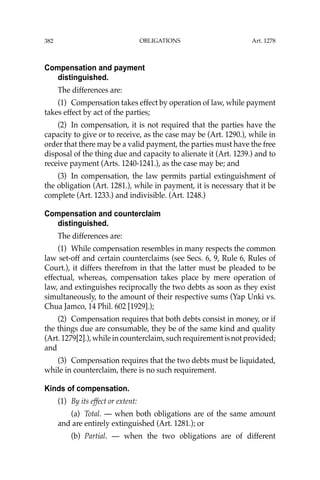 OBLIGATIONS
382
Compensation and payment
distinguished.
The differences are:
(1) Compensation takes effect by operation of law, while payment
takes effect by act of the parties;
(2) In compensation, it is not required that the parties have the
capacity to give or to receive, as the case may be (Art. 1290.), while in
order that there may be a valid payment, the parties must have the free
disposal of the thing due and capacity to alienate it (Art. 1239.) and to
receive payment (Arts. 1240-1241.), as the case may be; and
(3) In compensation, the law permits partial extinguishment of
the obligation (Art. 1281.), while in payment, it is necessary that it be
complete (Art. 1233.) and indivisible. (Art. 1248.)
Compensation and counterclaim
distinguished.
The differences are:
(1) While compensation resembles in many respects the common
law set-off and certain counterclaims (see Secs. 6, 9, Rule 6, Rules of
Court.), it differs therefrom in that the latter must be pleaded to be
effectual, whereas, compensation takes place by mere operation of
law, and extinguishes reciprocally the two debts as soon as they exist
simultaneously, to the amount of their respective sums (Yap Unki vs.
Chua Jamco, 14 Phil. 602 [1929].);
(2) Compensation requires that both debts consist in money, or if
the things due are consumable, they be of the same kind and quality
(Art.1279[2].),whileincounterclaim,suchrequirementisnotprovided;
and
(3) Compensation requires that the two debts must be liquidated,
while in counterclaim, there is no such requirement.
Kinds of compensation.
(1) By its effect or extent:
(a) Total. — when both obligations are of the same amount
and are entirely extinguished (Art. 1281.); or
(b) Partial. — when the two obligations are of different
Art. 1278
 