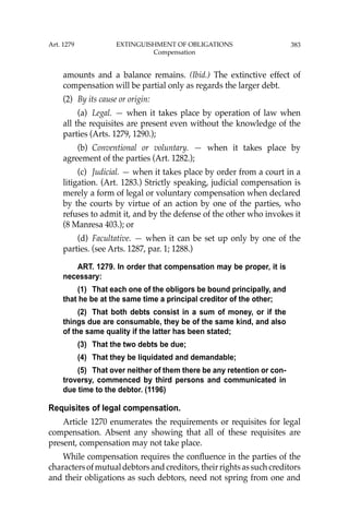 383
amounts and a balance remains. (Ibid.) The extinctive effect of
compensation will be partial only as regards the larger debt.
(2) By its cause or origin:
(a) Legal. — when it takes place by operation of law when
all the requisites are present even without the knowledge of the
parties (Arts. 1279, 1290.);
(b) Conventional or voluntary. — when it takes place by
agreement of the parties (Art. 1282.);
(c) Judicial. — when it takes place by order from a court in a
litigation. (Art. 1283.) Strictly speaking, judicial compensation is
merely a form of legal or voluntary compensation when declared
by the courts by virtue of an action by one of the parties, who
refuses to admit it, and by the defense of the other who invokes it
(8 Manresa 403.); or
(d) Facultative. — when it can be set up only by one of the
parties. (see Arts. 1287, par. 1; 1288.)
ART. 1279. In order that compensation may be proper, it is
necessary:
(1) That each one of the obligors be bound principally, and
that he be at the same time a principal creditor of the other;
(2) That both debts consist in a sum of money, or if the
things due are consumable, they be of the same kind, and also
of the same quality if the latter has been stated;
(3) That the two debts be due;
(4) That they be liquidated and demandable;
(5) That over neither of them there be any retention or con-
troversy, commenced by third persons and communicated in
due time to the debtor. (1196)
Requisites of legal compensation.
Article 1270 enumerates the requirements or requisites for legal
compensation. Absent any showing that all of these requisites are
present, compensation may not take place.
While compensation requires the conﬂuence in the parties of the
charactersofmutualdebtorsandcreditors,theirrightsassuchcreditors
and their obligations as such debtors, need not spring from one and
Art. 1279 EXTINGUISHMENT OF OBLIGATIONS
Compensation
 