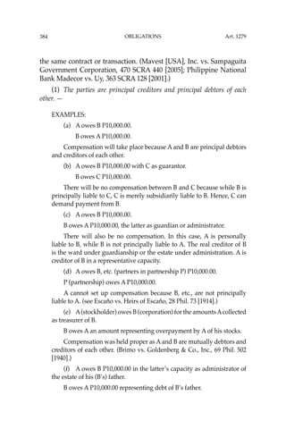 OBLIGATIONS
384
the same contract or transaction. (Mavest [USA], Inc. vs. Sampaguita
Government Corporation, 470 SCRA 440 [2005]; Philippine National
Bank Madecor vs. Uy, 363 SCRA 128 [2001].)
(1) The parties are principal creditors and principal debtors of each
other. —
EXAMPLES:
(a) A owes B P10,000.00.
B owes A P10,000.00.
Compensation will take place because A and B are principal debtors
and creditors of each other.
(b) A owes B P10,000.00 with C as guarantor.
B owes C P10,000.00.
There will be no compensation between B and C because while B is
principally liable to C, C is merely subsidiarily liable to B. Hence, C can
demand payment from B.
(c) A owes B P10,000.00.
B owes A P10,000.00, the latter as guardian or administrator.
There will also be no compensation. In this case, A is personally
liable to B, while B is not principally liable to A. The real creditor of B
is the ward under guardianship or the estate under administration. A is
creditor of B in a representative capacity.
(d) A owes B, etc. (partners in partnership P) P10,000.00.
P (partnership) owes A P10,000.00.
A cannot set up compensation because B, etc., are not principally
liable to A. (see Escaño vs. Heirs of Escaño, 28 Phil. 73 [1914].)
(e) A(stockholder) owes B (corporation) for the amountsAcollected
as treasurer of B.
B owes A an amount representing overpayment by A of his stocks.
Compensation was held proper as A and B are mutually debtors and
creditors of each other. (Brimo vs. Goldenberg & Co., Inc., 69 Phil. 502
[1940].)
(f) A owes B P10,000.00 in the latter’s capacity as administrator of
the estate of his (B’s) father.
B owes A P10,000.00 representing debt of B’s father.
Art. 1279
 