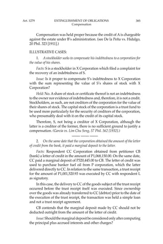 385
Compensation was held proper because the credit of A is chargeable
against the estate under B’s administration. (see De la Peña vs. Hidalgo,
20 Phil. 323 [1911].)
ILLUSTRATIVE CASES:
1. A stockholder seeks to compensate his indebtedness to a corporation for
the value of his shares.
Facts: S is a stockholder in X Corporation which ﬁled a complaint for
the recovery of an indebtedness of S.
Issue: Is it proper to compensate S’s indebtedness to X Corporation
with the sum representing the value of S’s shares of stock with X
Corporation?
Held: No. Ashare of stock or certiﬁcate thereof is not an indebtedness
to the owner nor evidence of indebtedness and, therefore, it is not a credit.
Stockholders, as such, are not creditors of the corporation for the value of
their shares of stock. The capital stock of the corporation is a trust fund to
be used more particularly for the security of creditors of the corporation,
who presumably deal with it on the credit of its capital stock.
Therefore, S, not being a creditor of X Corporation, although the
latter is a creditor of the former, there is no sufﬁcient ground to justify a
compensation. (Garcia vs. Lim Chu Seng, 57 Phil. 562 [1932].)
—-— —-— —-—
2. On the same date that the corporation obtained the amount of the letter
of credit from the bank, it paid a marginal deposit to the latter.
Facts: Respondent CC Corporation obtained from petitioner CB
(bank) a letter of credit in the amount of P1,068,150.00. On the same date,
CC paid a marginal deposit of P320,445.00 to CB. The letter of credit was
used to purchase banker fuel oil from P corporation, which the latter
delivered directly to CC. In relation to the same transaction, a trust receipt
for the amount of P1,001,520.93 was executed by CC with respondent L
as signatory.
In this case, the delivery to CC of the goods subject of the trust receipt
occurred before the trust receipt itself was executed. Since ownership
over the goods was already transferred to CC (debtor) prior to the date of
the execution of the trust receipt, the transaction was held a simple loan
and not a trust receipt agreement.
CB contends that the marginal deposit made by CC should not be
deducted outright from the amount of the letter of credit.
Issue:Shouldthemarginaldepositbeconsideredonlyaftercomputing
the principal plus accrued interests and other charges?
Art. 1279 EXTINGUISHMENT OF OBLIGATIONS
Compensation
 