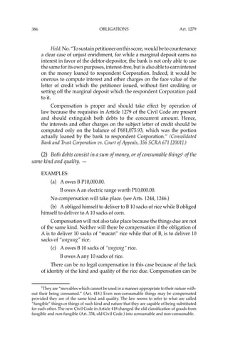 OBLIGATIONS
386
Held:No.“Tosustainpetitioneronthisscore,wouldbetocountenance
a clear case of unjust enrichment, for while a marginal deposit earns no
interest in favor of the debtor-depositor, the bank is not only able to use
the same for its own purposes, interest-free, but is also able to earn interest
on the money loaned to respondent Corporation. Indeed, it would be
onerous to compute interest and other charges on the face value of the
letter of credit which the petitioner issued, without ﬁrst crediting or
setting off the marginal deposit which the respondent Corporation paid
to it.
Compensation is proper and should take effect by operation of
law because the requisites in Article 1279 of the Civil Code are present
and should extinguish both debts to the concurrent amount. Hence,
the interests and other charges on the subject letter of credit should be
computed only on the balance of P681,075.93, which was the portion
actually loaned by the bank to respondent Corporation.’’ (Consolidated
Bank and Trust Corporation vs. Court of Appeals, 356 SCRA 671 [2001].)
(2) Both debts consist in a sum of money, or of consumable things1
of the
same kind and quality. —
EXAMPLES:
(a) A owes B P10,000.00.
B owes A an electric range worth P10,000.00.
No compensation will take place. (see Arts. 1244, 1246.)
(b) A obliged himself to deliver to B 10 sacks of rice while B obliged
himself to deliver to A 10 sacks of corn.
Compensation will not also take place because the things due are not
of the same kind. Neither will there be compensation if the obligation of
A is to deliver 10 sacks of “macan” rice while that of B, is to deliver 10
sacks of “wagwag” rice.
(c) A owes B 10 sacks of “wagwag” rice.
B owes A any 10 sacks of rice.
There can be no legal compensation in this case because of the lack
of identity of the kind and quality of the rice due. Compensation can be
1
They are “movables which cannot be used in a manner appropriate to their nature with-
out their being consumed.” (Art. 418.) Even non-consumable things may be compensated
provided they are of the same kind and quality. The law seems to refer to what are called
“fungible” things or things of such kind and nature that they are capable of being substituted
for each other. The new Civil Code in Article 418 changed the old classiﬁcation of goods from
fungible and non-fungible (Art. 334, old Civil Code.) into consumable and non-consumable.
Art. 1279
 