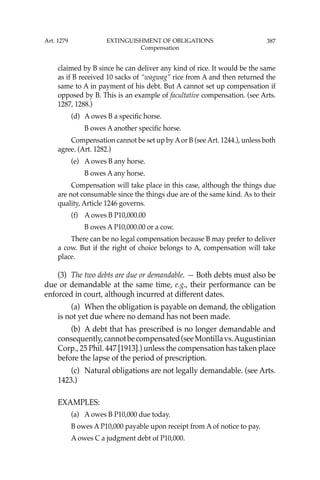 387
claimed by B since he can deliver any kind of rice. It would be the same
as if B received 10 sacks of “wagwag” rice from A and then returned the
same to A in payment of his debt. But A cannot set up compensation if
opposed by B. This is an example of facultative compensation. (see Arts.
1287, 1288.)
(d) A owes B a speciﬁc horse.
B owes A another speciﬁc horse.
Compensation cannot be set up by Aor B (see Art. 1244.), unless both
agree. (Art. 1282.)
(e) A owes B any horse.
B owes A any horse.
Compensation will take place in this case, although the things due
are not consumable since the things due are of the same kind. As to their
quality, Article 1246 governs.
(f) A owes B P10,000.00
B owes A P10,000.00 or a cow.
There can be no legal compensation because B may prefer to deliver
a cow. But if the right of choice belongs to A, compensation will take
place.
(3) The two debts are due or demandable. — Both debts must also be
due or demandable at the same time, e.g., their performance can be
enforced in court, although incurred at different dates.
(a) When the obligation is payable on demand, the obligation
is not yet due where no demand has not been made.
(b) A debt that has prescribed is no longer demandable and
consequently,cannotbecompensated(seeMontillavs.Augustinian
Corp., 25 Phil. 447 [1913].) unless the compensation has taken place
before the lapse of the period of prescription.
(c) Natural obligations are not legally demandable. (see Arts.
1423.)
EXAMPLES:
(a) A owes B P10,000 due today.
B owes A P10,000 payable upon receipt from A of notice to pay.
A owes C a judgment debt of P10,000.
Art. 1279 EXTINGUISHMENT OF OBLIGATIONS
Compensation
 