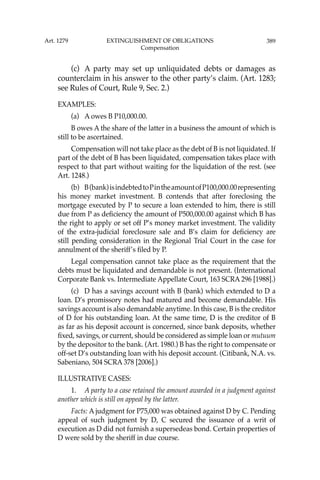 389
(c) A party may set up unliquidated debts or damages as
counterclaim in his answer to the other party’s claim. (Art. 1283;
see Rules of Court, Rule 9, Sec. 2.)
EXAMPLES:
(a) A owes B P10,000.00.
B owes A the share of the latter in a business the amount of which is
still to be ascertained.
Compensation will not take place as the debt of B is not liquidated. If
part of the debt of B has been liquidated, compensation takes place with
respect to that part without waiting for the liquidation of the rest. (see
Art. 1248.)
(b) B(bank)isindebtedtoPintheamountofP100,000.00representing
his money market investment. B contends that after foreclosing the
mortgage executed by P to secure a loan extended to him, there is still
due from P as deﬁciency the amount of P500,000.00 against which B has
the right to apply or set off P’s money market investment. The validity
of the extra-judicial foreclosure sale and B’s claim for deﬁciency are
still pending consideration in the Regional Trial Court in the case for
annulment of the sheriff’s ﬁled by P.
Legal compensation cannot take place as the requirement that the
debts must be liquidated and demandable is not present. (International
Corporate Bank vs. Intermediate Appellate Court, 163 SCRA 296 [1988].)
(c) D has a savings account with B (bank) which extended to D a
loan. D’s promissory notes had matured and become demandable. His
savings account is also demandable anytime. In this case, B is the creditor
of D for his outstanding loan. At the same time, D is the creditor of B
as far as his deposit account is concerned, since bank deposits, whether
ﬁxed, savings, or current, should be considered as simple loan or mutuum
by the depositor to the bank. (Art. 1980.) B has the right to compensate or
off-set D’s outstanding loan with his deposit account. (Citibank, N.A. vs.
Sabeniano, 504 SCRA 378 [2006].)
ILLUSTRATIVE CASES:
1. A party to a case retained the amount awarded in a judgment against
another which is still on appeal by the latter.
Facts: A judgment for P75,000 was obtained against D by C. Pending
appeal of such judgment by D, C secured the issuance of a writ of
execution as D did not furnish a supersedeas bond. Certain properties of
D were sold by the sheriff in due course.
Art. 1279 EXTINGUISHMENT OF OBLIGATIONS
Compensation
 