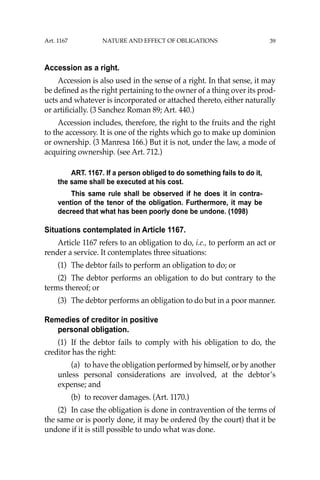 39
Accession as a right.
Accession is also used in the sense of a right. In that sense, it may
be deﬁned as the right pertaining to the owner of a thing over its prod-
ucts and whatever is incorporated or attached thereto, either naturally
or artiﬁcially. (3 Sanchez Roman 89; Art. 440.)
Accession includes, therefore, the right to the fruits and the right
to the accessory. It is one of the rights which go to make up dominion
or ownership. (3 Manresa 166.) But it is not, under the law, a mode of
acquiring ownership. (see Art. 712.)
ART. 1167. If a person obliged to do something fails to do it,
the same shall be executed at his cost.
This same rule shall be observed if he does it in contra-
vention of the tenor of the obligation. Furthermore, it may be
decreed that what has been poorly done be undone. (1098)
Situations contemplated in Article 1167.
Article 1167 refers to an obligation to do, i.e., to perform an act or
render a service. It contemplates three situations:
(1) The debtor fails to perform an obligation to do; or
(2) The debtor performs an obligation to do but contrary to the
terms thereof; or
(3) The debtor performs an obligation to do but in a poor manner.
Remedies of creditor in positive
personal obligation.
(1) If the debtor fails to comply with his obligation to do, the
creditor has the right:
(a) to have the obligation performed by himself, or by another
unless personal considerations are involved, at the debtor’s
expense; and
(b) to recover damages. (Art. 1170.)
(2) In case the obligation is done in contravention of the terms of
the same or is poorly done, it may be ordered (by the court) that it be
undone if it is still possible to undo what was done.
Art. 1167 NATURE AND EFFECT OF OBLIGATIONS
 