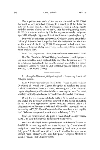 OBLIGATIONS
390
The appellate court reduced the amount awarded to P46,000.00.
Pursuant to such modiﬁed decision, C returned to D the difference
between the sum already collected (through execution pending appeal),
and the amount allowed by the court, after deducting among others,
P2,000, “the amount retained by C for having secured another judgment
against D, although D appealed from it and the case is pending hearing.”
D moved for the return of P2,000.00. C opposed on the ground that
“although it is true that D appealed from the decision of the trial court
which sentenced him to pay P2,000.00, compensation had taken place,
and unless the Court of Appeals reverses said decision, C has the right to
retain the said sum.”
Issue: Has compensation taken place in this case as contended by B?
Held: No. The claim of C is still being the subject of court litigation. It
is a requirement for compensation to take place, that the amount involved
be certain and liquidated. In this case, the amount awarded to C is not yet
liquidated. (Miailhe vs. Halili, 6 SCRA 453 [1962]; see also Solinap vs. Del
Rosario, 123 SCRA 640 [1983].)
—-— —-— —-—
2. One of the debts is not yet liquidated for there is a running interest still
to be paid thereon.
Facts: A charter contract was entered into between C (charterer) and
O (owner) of a vessel with C given the option to purchase the vessel.
C shall “cause the repair of the vessel, advancing the cost of labor and
drydocking thereof, and O to furnish the necessary spare parts. The vessel
was later judicially adjudicated to T and C was divested of possession.
O and T were declared solidarily liable to C for reimbursement of
the useful and necessary expenses incurred on the vessel amounting
to P40,797.54 with legal interest thereon computed from the date of C’s
dispossession on February 3, 1951 until fully paid but the unpaid rentals
amounting to P59,500.00 due O were deductible from the amount payable
to C. O claimed compensation took place on February 3, 1951.”
Issue: Did compensation take place between O and C as of February
3, 1951, the date the latter was dispossessed of the vessel?
Held: No. The legal interest payable from said date on the sum of
P40,797.54 representing useful expenses incurred by C was also still
unliquidated since interest does not stop accruing “until the expenses are
fully paid.” To the said sum will still have to be added the legal rate of
interest “from February 3, 1951 until fully paid.” (Compania Maritima vs.
Court of Appeals, 135 SCRA 593 [1985].)
Art. 1279
 