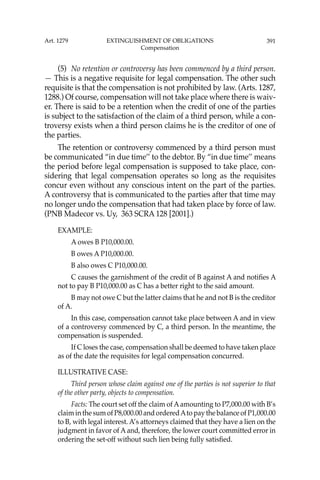 391
(5) No retention or controversy has been commenced by a third person.
— This is a negative requisite for legal compensation. The other such
requisite is that the compensation is not prohibited by law. (Arts. 1287,
1288.) Of course, compensation will not take place where there is waiv-
er. There is said to be a retention when the credit of one of the parties
is subject to the satisfaction of the claim of a third person, while a con-
troversy exists when a third person claims he is the creditor of one of
the parties.
The retention or controversy commenced by a third person must
be communicated “in due time’’ to the debtor. By “in due time’’ means
the period before legal compensation is supposed to take place, con-
sidering that legal compensation operates so long as the requisites
concur even without any conscious intent on the part of the parties.
A controversy that is communicated to the parties after that time may
no longer undo the compensation that had taken place by force of law.
(PNB Madecor vs. Uy, 363 SCRA 128 [2001].)
EXAMPLE:
A owes B P10,000.00.
B owes A P10,000.00.
B also owes C P10,000.00.
C causes the garnishment of the credit of B against A and notiﬁes A
not to pay B P10,000.00 as C has a better right to the said amount.
B may not owe C but the latter claims that he and not B is the creditor
of A.
In this case, compensation cannot take place between A and in view
of a controversy commenced by C, a third person. In the meantime, the
compensation is suspended.
If C loses the case, compensation shall be deemed to have taken place
as of the date the requisites for legal compensation concurred.
ILLUSTRATIVE CASE:
Third person whose claim against one of the parties is not superior to that
of the other party, objects to compensation.
Facts: The court set off the claim of Aamounting to P7,000.00 with B’s
claim in the sum of P8,000.00 and orderedAto pay the balance of P1,000.00
to B, with legal interest. A’s attorneys claimed that they have a lien on the
judgment in favor of A and, therefore, the lower court committed error in
ordering the set-off without such lien being fully satisﬁed.
Art. 1279 EXTINGUISHMENT OF OBLIGATIONS
Compensation
 
