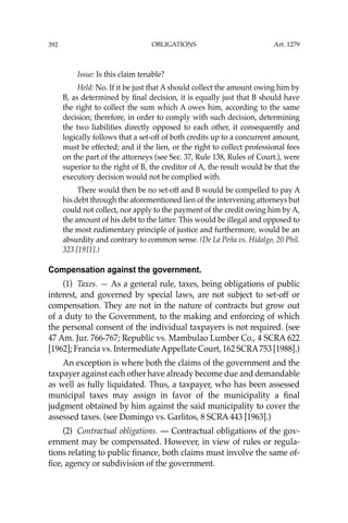 OBLIGATIONS
392
Issue: Is this claim tenable?
Held: No. If it be just that A should collect the amount owing him by
B, as determined by ﬁnal decision, it is equally just that B should have
the right to collect the sum which A owes him, according to the same
decision; therefore, in order to comply with such decision, determining
the two liabilities directly opposed to each other, it consequently and
logically follows that a set-off of both credits up to a concurrent amount,
must be effected; and if the lien, or the right to collect professional fees
on the part of the attorneys (see Sec. 37, Rule 138, Rules of Court.), were
superior to the right of B, the creditor of A, the result would be that the
executory decision would not be complied with.
There would then be no set-off and B would be compelled to pay A
his debt through the aforementioned lien of the intervening attorneys but
could not collect, nor apply to the payment of the credit owing him by A,
the amount of his debt to the latter. This would be illegal and opposed to
the most rudimentary principle of justice and furthermore, would be an
absurdity and contrary to common sense. (De La Peña vs. Hidalgo, 20 Phil.
323 [1911].)
Compensation against the government.
(1) Taxes. — As a general rule, taxes, being obligations of public
interest, and governed by special laws, are not subject to set-off or
compensation. They are not in the nature of contracts but grow out
of a duty to the Government, to the making and enforcing of which
the personal consent of the individual taxpayers is not required. (see
47 Am. Jur. 766-767; Republic vs. Mambulao Lumber Co., 4 SCRA 622
[1962]; Francia vs. IntermediateAppellate Court, 162 SCRA753 [1988].)
An exception is where both the claims of the government and the
taxpayer against each other have already become due and demandable
as well as fully liquidated. Thus, a taxpayer, who has been assessed
municipal taxes may assign in favor of the municipality a ﬁnal
judgment obtained by him against the said municipality to cover the
assessed taxes. (see Domingo vs. Garlitos, 8 SCRA 443 [1963].)
(2) Contractual obligations. — Contractual obligations of the gov-
ernment may be compensated. However, in view of rules or regula-
tions relating to public ﬁnance, both claims must involve the same of-
ﬁce, agency or subdivision of the government.
Art. 1279
 