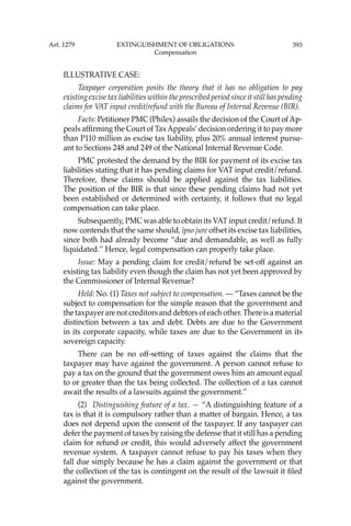 393
ILLUSTRATIVE CASE:
Taxpayer corporation posits the theory that it has no obligation to pay
existing excise tax liabilities within the prescribed period since it still has pending
claims for VAT input credit/refund with the Bureau of Internal Revenue (BIR).
Facts: Petitioner PMC (Philex) assails the decision of the Court of Ap-
peals afﬁrming the Court of TaxAppeals’ decision ordering it to pay more
than P110 million as excise tax liability, plus 20% annual interest pursu-
ant to Sections 248 and 249 of the National Internal Revenue Code.
PMC protested the demand by the BIR for payment of its excise tax
liabilities stating that it has pending claims for VAT input credit/refund.
Therefore, these claims should be applied against the tax liabilities.
The position of the BIR is that since these pending claims had not yet
been established or determined with certainty, it follows that no legal
compensation can take place.
Subsequently, PMC was able to obtain its VAT input credit/refund. It
now contends that the same should, ipso jure offset its excise tax liabilities,
since both had already become “due and demandable, as well as fully
liquidated.’’ Hence, legal compensation can properly take place.
Issue: May a pending claim for credit/refund be set-off against an
existing tax liability even though the claim has not yet been approved by
the Commissioner of Internal Revenue?
Held: No. (1) Taxes not subject to compensation. — “Taxes cannot be the
subject to compensation for the simple reason that the government and
the taxpayer are not creditors and debtors of each other. There is a material
distinction between a tax and debt. Debts are due to the Government
in its corporate capacity, while taxes are due to the Government in its
sovereign capacity.
There can be no off-setting of taxes against the claims that the
taxpayer may have against the government. A person cannot refuse to
pay a tax on the ground that the government owes him an amount equal
to or greater than the tax being collected. The collection of a tax cannot
await the results of a lawsuits against the government.’’
(2) Distinguishing feature of a tax. — “A distinguishing feature of a
tax is that it is compulsory rather than a matter of bargain. Hence, a tax
does not depend upon the consent of the taxpayer. If any taxpayer can
defer the payment of taxes by raising the defense that it still has a pending
claim for refund or credit, this would adversely affect the government
revenue system. A taxpayer cannot refuse to pay his taxes when they
fall due simply because he has a claim against the government or that
the collection of the tax is contingent on the result of the lawsuit it ﬁled
against the government.
Art. 1279 EXTINGUISHMENT OF OBLIGATIONS
Compensation
 