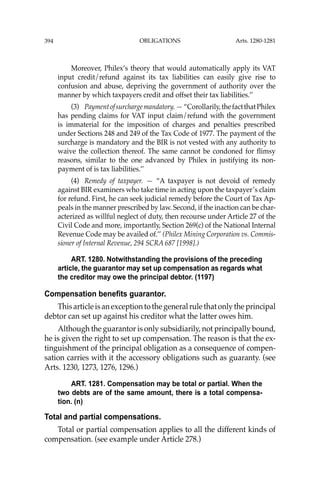 OBLIGATIONS
394
Moreover, Philex’s theory that would automatically apply its VAT
input credit/refund against its tax liabilities can easily give rise to
confusion and abuse, depriving the government of authority over the
manner by which taxpayers credit and offset their tax liabilities.’’
(3) Paymentofsurchargemandatory.—“Corollarily,thefactthatPhilex
has pending claims for VAT input claim/refund with the government
is immaterial for the imposition of charges and penalties prescribed
under Sections 248 and 249 of the Tax Code of 1977. The payment of the
surcharge is mandatory and the BIR is not vested with any authority to
waive the collection thereof. The same cannot be condoned for ﬂimsy
reasons, similar to the one advanced by Philex in justifying its non-
payment of is tax liabilities.’’
(4) Remedy of taxpayer. — “A taxpayer is not devoid of remedy
against BIR examiners who take time in acting upon the taxpayer’s claim
for refund. First, he can seek judicial remedy before the Court of Tax Ap-
peals in the manner prescribed by law. Second, if the inaction can be char-
acterized as willful neglect of duty, then recourse under Article 27 of the
Civil Code and more, importantly, Section 269(c) of the National Internal
Revenue Code may be availed of.’’ (Philex Mining Corporation vs. Commis-
sioner of Internal Revenue, 294 SCRA 687 [1998].)
ART. 1280. Notwithstanding the provisions of the preceding
article, the guarantor may set up compensation as regards what
the creditor may owe the principal debtor. (1197)
Compensation benefits guarantor.
This article is an exception to the general rule that only the principal
debtor can set up against his creditor what the latter owes him.
Although the guarantor is only subsidiarily, not principally bound,
he is given the right to set up compensation. The reason is that the ex-
tinguishment of the principal obligation as a consequence of compen-
sation carries with it the accessory obligations such as guaranty. (see
Arts. 1230, 1273, 1276, 1296.)
ART. 1281. Compensation may be total or partial. When the
two debts are of the same amount, there is a total compensa-
tion. (n)
Total and partial compensations.
Total or partial compensation applies to all the different kinds of
compensation. (see example under Article 278.)
Arts. 1280-1281
 