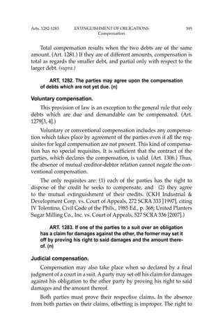 395
Total compensation results when the two debts are of the same
amount. (Art. 1281.) If they are of different amounts, compensation is
total as regards the smaller debt, and partial only with respect to the
larger debt. (supra.)
ART. 1282. The parties may agree upon the compensation
of debts which are not yet due. (n)
Voluntary compensation.
This provision of law is an exception to the general rule that only
debts which are due and demandable can be compensated. (Art.
1279[3, 4].)
Voluntary or conventional compensation includes any compensa-
tion which takes place by agreement of the parties even if all the req-
uisites for legal compensation are not present. This kind of compensa-
tion has no special requisites. It is sufﬁcient that the contract of the
parties, which declares the compensation, is valid. (Art. 1306.) Thus,
the absence of mutual creditor-debtor relation cannot negate the con-
ventional compensation.
The only requisites are: (1) each of the parties has the right to
dispose of the credit he seeks to compensate, and (2) they agree
to the mutual extinguishment of their credits. (CKH Industrial &
Development Corp. vs. Court of Appeals, 272 SCRA 333 [1997], citing
IV Tolentino, Civil Code of the Phils., 1985 Ed., p. 368; United Planters
Sugar Milling Co., Inc. vs. Court of Appeals, 527 SCRA 336 [2007].)
ART. 1283. If one of the parties to a suit over an obligation
has a claim for damages against the other, the former may set it
off by proving his right to said damages and the amount there-
of. (n)
Judicial compensation.
Compensation may also take place when so declared by a ﬁnal
judgment of a court in a suit. Aparty may set off his claim for damages
against his obligation to the other party by proving his right to said
damages and the amount thereof.
Both parties must prove their respective claims. In the absence
from both parties on their claims, offsetting is improper. The right to
Arts. 1282-1283 EXTINGUISHMENT OF OBLIGATIONS
Compensation
 