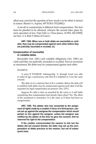 OBLIGATIONS
396
offset may exist but the question of how much is to be offset is factual
in nature. (Ramel vs. Aquino, 497 SCRA 170 [2006].)
A set-off or counterclaim is different from compensation. The ﬁrst
must be pleaded to be effectual, whereas the second takes place by
mere operation of law. (Yap Unki vs. Chua Jamco, 14 Phil. 602 [1909];
see Secs. 3, 4, Rule 9, Rules of Court.)
ART. 1284. When one or both debts are rescissible or void-
able, they may be compensated against each other before they
are judicially rescinded or avoided. (n)
Compensation of rescissible
or voidable debts.
Rescissible (Art. 1381.) and voidable obligations (Art. 1390.) are
valid until they are judicially rescinded or avoided. Prior to rescission
or annulment, the debts may be compensated against each other.
EXAMPLE:
A owes B P10,000.00. Subsequently, A, through fraud was able
to make B sign a promissory note that B is indebted to A for the same
amount.
The debt of A is valid but that of B is voidable. Before the debt of B
is nulliﬁed, both debts may be compensated against each other if all the
requisites for legal compensation are present. (Art. 1279.)
Suppose B’s debt is later on annulled by the court, is A still liable
considering that compensation had already taken place? Yes. The effect
of the annulment is retroactive. It is the same as if there had been no
compensation.
ART. 1285. The debtor who has consented to the assign-
ment of rights made by a creditor in favor of a third person, can-
not set up against the assignee the compensation which would
pertain to him against the assignor, unless the assignor was
notified by the debtor at the time he gave his consent, that he
reserved his right to the compensation.
If the creditor communicated the cession to him but the
debtor did not consent thereto, the latter may set up the com-
pensation of debts previous to the cession, but not of subse-
quent ones.
Arts. 1284-1285
 