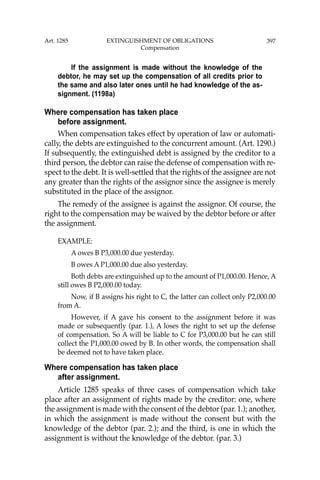 397
If the assignment is made without the knowledge of the
debtor, he may set up the compensation of all credits prior to
the same and also later ones until he had knowledge of the as-
signment. (1198a)
Where compensation has taken place
before assignment.
When compensation takes effect by operation of law or automati-
cally, the debts are extinguished to the concurrent amount. (Art. 1290.)
If subsequently, the extinguished debt is assigned by the creditor to a
third person, the debtor can raise the defense of compensation with re-
spect to the debt. It is well-settled that the rights of the assignee are not
any greater than the rights of the assignor since the assignee is merely
substituted in the place of the assignor.
The remedy of the assignee is against the assignor. Of course, the
right to the compensation may be waived by the debtor before or after
the assignment.
EXAMPLE:
A owes B P3,000.00 due yesterday.
B owes A P1,000.00 due also yesterday.
Both debts are extinguished up to the amount of P1,000.00. Hence, A
still owes B P2,000.00 today.
Now, if B assigns his right to C, the latter can collect only P2,000.00
from A.
However, if A gave his consent to the assignment before it was
made or subsequently (par. 1.), A loses the right to set up the defense
of compensation. So A will be liable to C for P3,000.00 but he can still
collect the P1,000.00 owed by B. In other words, the compensation shall
be deemed not to have taken place.
Where compensation has taken place
after assignment.
Article 1285 speaks of three cases of compensation which take
place after an assignment of rights made by the creditor: one, where
the assignment is made with the consent of the debtor (par. 1.); another,
in which the assignment is made without the consent but with the
knowledge of the debtor (par. 2.); and the third, is one in which the
assignment is without the knowledge of the debtor. (par. 3.)
Art. 1285 EXTINGUISHMENT OF OBLIGATIONS
Compensation
 
