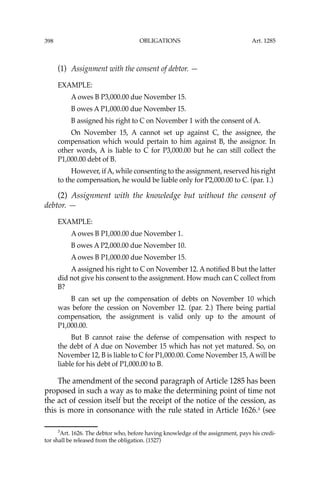 OBLIGATIONS
398
(1) Assignment with the consent of debtor. —
EXAMPLE:
A owes B P3,000.00 due November 15.
B owes A P1,000.00 due November 15.
B assigned his right to C on November 1 with the consent of A.
On November 15, A cannot set up against C, the assignee, the
compensation which would pertain to him against B, the assignor. In
other words, A is liable to C for P3,000.00 but he can still collect the
P1,000.00 debt of B.
However, ifA, while consenting to the assignment, reserved his right
to the compensation, he would be liable only for P2,000.00 to C. (par. 1.)
(2) Assignment with the knowledge but without the consent of
debtor. —
EXAMPLE:
A owes B P1,000.00 due November 1.
B owes A P2,000.00 due November 10.
A owes B P1,000.00 due November 15.
A assigned his right to C on November 12. A notiﬁed B but the latter
did not give his consent to the assignment. How much can C collect from
B?
B can set up the compensation of debts on November 10 which
was before the cession on November 12. (par. 2.) There being partial
compensation, the assignment is valid only up to the amount of
P1,000.00.
But B cannot raise the defense of compensation with respect to
the debt of A due on November 15 which has not yet matured. So, on
November 12, B is liable to C for P1,000.00. Come November 15, Awill be
liable for his debt of P1,000.00 to B.
The amendment of the second paragraph of Article 1285 has been
proposed in such a way as to make the determining point of time not
the act of cession itself but the receipt of the notice of the cession, as
this is more in consonance with the rule stated in Article 1626.3
(see
3
Art. 1626. The debtor who, before having knowledge of the assignment, pays his credi-
tor shall be released from the obligation. (1527)
Art. 1285
 