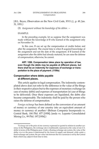 399
J.B.L. Reyes, Observation on the New Civil Code, XVI L.J., p. 49, Jan.
31, 1951.)
(3) Assignment without the knowledge of the debtor. —
EXAMPLE:
In the preceding example, let us suppose that the assignment was
made without the knowledge of B who learned of the assignment only
on November 16.
In this case, B can set up the compensation of credits before and
after the assignment. The crucial time is when B acquired knowledge of
the assignment and not the date of the assignment. If B learned of the
assignment after the debts had already matured, he can raise the defense
of compensation; otherwise, he cannot.
ART. 1286. Compensation takes place by operation of law,
even though the debts may be payable at different places, but
there shall be an indemnity for expenses of exchange or trans-
portation to the place of payment. (1199a)
Compensation where debts payable
at different places.
This article applies to legal compensation. The indemnity contem-
plated above does not refer to the difference in the value of the things
in their respective places but to the expenses of monetary exchange (in
case of money debts) and expenses of transportation (in case of things
to be delivered). Once these expenses are liquidated, the debts also
become compensable. The indemnity shall be paid by the person who
raises the defense of compensation.
Foreign exchange has been deﬁned as the conversion of an amount
of money or currency of one country into an equivalent amount of
money or currency of another.4
(Belman Compania Incorporada vs.
Central Bank, 104 Phil. 877 [1958]; Janda vs. Lepanto Consolidated
Mining Co., 99 Phil. 197 [1956].)
4
Exchange rate is the price of one currency expressed or quoted in relation to another cur-
rency. In the Philippines, the exchange rate is traditionally expressed as the value of one U.S.
dollar in terms of the Philippine peso. Under a ﬂoating exchange rate system, the value of the
dollar vis-á-vis the pesos is determined by the forces of supply and demand, while under a
ﬁxed exchange rate system, the par value rate between the two currencies is set by the Central
Bank which may adjust it from time to time.
Art. 1286 EXTINGUISHMENT OF OBLIGATIONS
Compensation
 