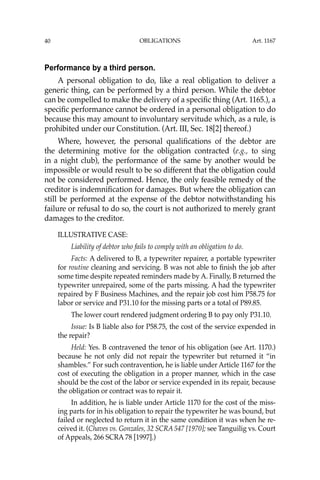 OBLIGATIONS
40
Performance by a third person.
A personal obligation to do, like a real obligation to deliver a
generic thing, can be performed by a third person. While the debtor
can be compelled to make the delivery of a speciﬁc thing (Art. 1165.), a
speciﬁc performance cannot be ordered in a personal obligation to do
because this may amount to involuntary servitude which, as a rule, is
prohibited under our Constitution. (Art. III, Sec. 18[2] thereof.)
Where, however, the personal qualiﬁcations of the debtor are
the determining motive for the obligation contracted (e.g., to sing
in a night club), the performance of the same by another would be
impossible or would result to be so different that the obligation could
not be considered performed. Hence, the only feasible remedy of the
creditor is indemniﬁcation for damages. But where the obligation can
still be performed at the expense of the debtor notwithstanding his
failure or refusal to do so, the court is not authorized to merely grant
damages to the creditor.
ILLUSTRATIVE CASE:
Liability of debtor who fails to comply with an obligation to do.
Facts: A delivered to B, a typewriter repairer, a portable typewriter
for routine cleaning and servicing. B was not able to ﬁnish the job after
some time despite repeated reminders made by A. Finally, B returned the
typewriter unrepaired, some of the parts missing. A had the typewriter
repaired by F Business Machines, and the repair job cost him P58.75 for
labor or service and P31.10 for the missing parts or a total of P89.85.
The lower court rendered judgment ordering B to pay only P31.10.
Issue: Is B liable also for P58.75, the cost of the service expended in
the repair?
Held: Yes. B contravened the tenor of his obligation (see Art. 1170.)
because he not only did not repair the typewriter but returned it “in
shambles.” For such contravention, he is liable under Article 1167 for the
cost of executing the obligation in a proper manner, which in the case
should be the cost of the labor or service expended in its repair, because
the obligation or contract was to repair it.
In addition, he is liable under Article 1170 for the cost of the miss-
ing parts for in his obligation to repair the typewriter he was bound, but
failed or neglected to return it in the same condition it was when he re-
ceived it. (Chaves vs. Gonzales, 32 SCRA 547 [1970]; see Tanguilig vs. Court
of Appeals, 266 SCRA 78 [1997].)
Art. 1167
 
