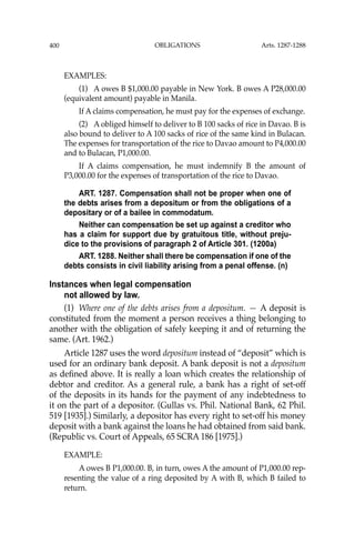 OBLIGATIONS
400
EXAMPLES:
(1) A owes B $1,000.00 payable in New York. B owes A P28,000.00
(equivalent amount) payable in Manila.
If A claims compensation, he must pay for the expenses of exchange.
(2) A obliged himself to deliver to B 100 sacks of rice in Davao. B is
also bound to deliver to A 100 sacks of rice of the same kind in Bulacan.
The expenses for transportation of the rice to Davao amount to P4,000.00
and to Bulacan, P1,000.00.
If A claims compensation, he must indemnify B the amount of
P3,000.00 for the expenses of transportation of the rice to Davao.
ART. 1287. Compensation shall not be proper when one of
the debts arises from a depositum or from the obligations of a
depositary or of a bailee in commodatum.
Neither can compensation be set up against a creditor who
has a claim for support due by gratuitous title, without preju-
dice to the provisions of paragraph 2 of Article 301. (1200a)
ART. 1288. Neither shall there be compensation if one of the
debts consists in civil liability arising from a penal offense. (n)
Instances when legal compensation
not allowed by law.
(1) Where one of the debts arises from a depositum. — A deposit is
constituted from the moment a person receives a thing belonging to
another with the obligation of safely keeping it and of returning the
same. (Art. 1962.)
Article 1287 uses the word depositum instead of “deposit” which is
used for an ordinary bank deposit. A bank deposit is not a depositum
as deﬁned above. It is really a loan which creates the relationship of
debtor and creditor. As a general rule, a bank has a right of set-off
of the deposits in its hands for the payment of any indebtedness to
it on the part of a depositor. (Gullas vs. Phil. National Bank, 62 Phil.
519 [1935].) Similarly, a depositor has every right to set-off his money
deposit with a bank against the loans he had obtained from said bank.
(Republic vs. Court of Appeals, 65 SCRA 186 [1975].)
EXAMPLE:
A owes B P1,000.00. B, in turn, owes A the amount of P1,000.00 rep-
resenting the value of a ring deposited by A with B, which B failed to
return.
Arts. 1287-1288
 