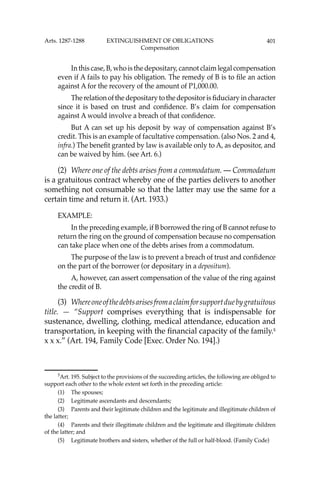 401
In this case, B, who is the depositary, cannot claim legal compensation
even if A fails to pay his obligation. The remedy of B is to ﬁle an action
against A for the recovery of the amount of P1,000.00.
The relation of the depositary to the depositor is ﬁduciary in character
since it is based on trust and conﬁdence. B’s claim for compensation
against A would involve a breach of that conﬁdence.
But A can set up his deposit by way of compensation against B’s
credit. This is an example of facultative compensation. (also Nos. 2 and 4,
infra.) The beneﬁt granted by law is available only to A, as depositor, and
can be waived by him. (see Art. 6.)
(2) Where one of the debts arises from a commodatum. — Commodatum
is a gratuitous contract whereby one of the parties delivers to another
something not consumable so that the latter may use the same for a
certain time and return it. (Art. 1933.)
EXAMPLE:
In the preceding example, if B borrowed the ring of B cannot refuse to
return the ring on the ground of compensation because no compensation
can take place when one of the debts arises from a commodatum.
The purpose of the law is to prevent a breach of trust and conﬁdence
on the part of the borrower (or depositary in a depositum).
A, however, can assert compensation of the value of the ring against
the credit of B.
(3) Whereoneofthedebtsarisesfromaclaimforsupportduebygratuitous
title. — “Support comprises everything that is indispensable for
sustenance, dwelling, clothing, medical attendance, education and
transportation, in keeping with the ﬁnancial capacity of the family.5
x x x.” (Art. 194, Family Code [Exec. Order No. 194].)
5
Art. 195. Subject to the provisions of the succeeding articles, the following are obliged to
support each other to the whole extent set forth in the preceding article:
(1) The spouses;
(2) Legitimate ascendants and descendants;
(3) Parents and their legitimate children and the legitimate and illegitimate children of
the latter;
(4) Parents and their illegitimate children and the legitimate and illegitimate children
of the latter; and
(5) Legitimate brothers and sisters, whether of the full or half-blood. (Family Code)
Arts. 1287-1288 EXTINGUISHMENT OF OBLIGATIONS
Compensation
 