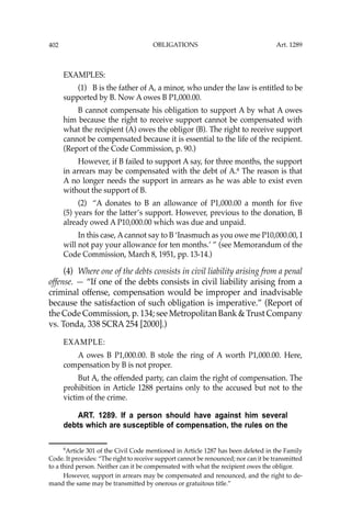 OBLIGATIONS
402
EXAMPLES:
(1) B is the father of A, a minor, who under the law is entitled to be
supported by B. Now A owes B P1,000.00.
B cannot compensate his obligation to support A by what A owes
him because the right to receive support cannot be compensated with
what the recipient (A) owes the obligor (B). The right to receive support
cannot be compensated because it is essential to the life of the recipient.
(Report of the Code Commission, p. 90.)
However, if B failed to support A say, for three months, the support
in arrears may be compensated with the debt of A.6
The reason is that
A no longer needs the support in arrears as he was able to exist even
without the support of B.
(2) “A donates to B an allowance of P1,000.00 a month for ﬁve
(5) years for the latter’s support. However, previous to the donation, B
already owed A P10,000.00 which was due and unpaid.
In this case, A cannot say to B ‘Inasmuch as you owe me P10,000.00, I
will not pay your allowance for ten months.’ ” (see Memorandum of the
Code Commission, March 8, 1951, pp. 13-14.)
(4) Where one of the debts consists in civil liability arising from a penal
offense. — “If one of the debts consists in civil liability arising from a
criminal offense, compensation would be improper and inadvisable
because the satisfaction of such obligation is imperative.” (Report of
the Code Commission, p. 134; see Metropolitan Bank & Trust Company
vs. Tonda, 338 SCRA 254 [2000].)
EXAMPLE:
A owes B P1,000.00. B stole the ring of A worth P1,000.00. Here,
compensation by B is not proper.
But A, the offended party, can claim the right of compensation. The
prohibition in Article 1288 pertains only to the accused but not to the
victim of the crime.
ART. 1289. If a person should have against him several
debts which are susceptible of compensation, the rules on the
6
Article 301 of the Civil Code mentioned in Article 1287 has been deleted in the Family
Code. It provides: “The right to receive support cannot be renounced; nor can it be transmitted
to a third person. Neither can it be compensated with what the recipient owes the obligor.
However, support in arrears may be compensated and renounced, and the right to de-
mand the same may be transmitted by onerous or gratuitous title.”
Art. 1289
 