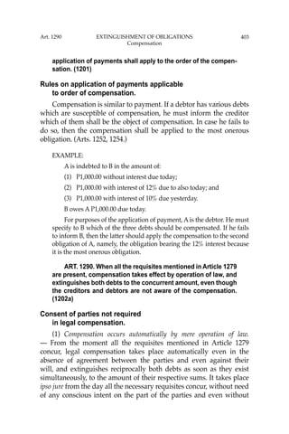 403
application of payments shall apply to the order of the compen-
sation. (1201)
Rules on application of payments applicable
to order of compensation.
Compensation is similar to payment. If a debtor has various debts
which are susceptible of compensation, he must inform the creditor
which of them shall be the object of compensation. In case he fails to
do so, then the compensation shall be applied to the most onerous
obligation. (Arts. 1252, 1254.)
EXAMPLE:
A is indebted to B in the amount of:
(1) P1,000.00 without interest due today;
(2) P1,000.00 with interest of 12% due to also today; and
(3) P1,000.00 with interest of 10% due yesterday.
B owes A P1,000.00 due today.
For purposes of the application of payment, A is the debtor. He must
specify to B which of the three debts should be compensated. If he fails
to inform B, then the latter should apply the compensation to the second
obligation of A, namely, the obligation bearing the 12% interest because
it is the most onerous obligation.
ART. 1290. When all the requisites mentioned in Article 1279
are present, compensation takes effect by operation of law, and
extinguishes both debts to the concurrent amount, even though
the creditors and debtors are not aware of the compensation.
(1202a)
Consent of parties not required
in legal compensation.
(1) Compensation occurs automatically by mere operation of law.
— From the moment all the requisites mentioned in Article 1279
concur, legal compensation takes place automatically even in the
absence of agreement between the parties and even against their
will, and extinguishes reciprocally both debts as soon as they exist
simultaneously, to the amount of their respective sums. It takes place
ipso jure from the day all the necessary requisites concur, without need
of any conscious intent on the part of the parties and even without
Art. 1290 EXTINGUISHMENT OF OBLIGATIONS
Compensation
 