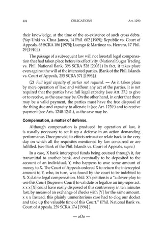 OBLIGATIONS
404
their knowledge, at the time of the co-existence of such cross debts.
(Yap Unki vs. Chua Jamco, 14 Phil. 602 [1909]; Republic vs. Court of
Appeals, 65 SCRA 186 [1975]; Luengo & Martinez vs. Herrero, 17 Phil.
29 [1910].)
The passage of a subsequent law will not forestall legal compensa-
tion that had taken place before its effectivity. (National Sugar Trading
vs. Phil. National Bank, 396 SCRA 528 [2003].) In fact, it takes place
even against the will of the interested parties. (Bank of the Phil. Islands
vs. Court of Appeals, 255 SCRA 571 [1996].)
(2) Full legal capacity of parties not required. — As it takes place
by mere operation of law, and without any act of the parties, it is not
required that the parties have full legal capacity (see Art. 37.) to give
or to receive, as the case may be. On the other hand, in order that there
may be a valid payment, the parties must have the free disposal of
the thing due and capacity to alienate it (see Art. 1239.) and to receive
payment (see Arts. 1240-1241.), as the case may be.
Compensation, a matter of defense.
Although compensation is produced by operation of law, it
is usually necessary to set it up a defense in an action demanding
performance. Once proved, its effects retroact or relate back to the very
day on which all the requisites mentioned by law concurred or are
fulﬁlled. (see Bank of the Phil. Islands vs. Court of Appeals, supra.)
In a case, X bank intercepted funds being coursed through it, for
transmittal to another bank, and eventually to be deposited to the
account of an individual, Y, who happens to owe some amount of
money to X. The Court of Appeals ordered X to return the intercepted
amount to Y, who, in turn, was found by the court to be indebted to
X. X claims legal compensation. Held: X’s petition is a “a clever ploy to
use this Court (Supreme Court) to validate or legalize an improper act.
x x x [X] could have easily disposed of this controversy in ten minutes
fast, by means of an exchange of checks with [Y] for the same amount.
x x x Instead, this plainly unmeritorious case had to clog our docket
and take up the valuable time of this Court.’’ (Phil. National Bank vs.
Court of Appeals, 259 SCRA 174 [1996].)
— oOo —
Art. 1290
 