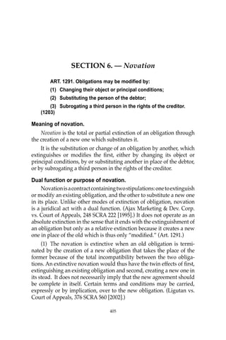 405
SECTION 6. — Novation
ART. 1291. Obligations may be modified by:
(1) Changing their object or principal conditions;
(2) Substituting the person of the debtor;
(3) Subrogating a third person in the rights of the creditor.
(1203)
Meaning of novation.
Novation is the total or partial extinction of an obligation through
the creation of a new one which substitutes it.
It is the substitution or change of an obligation by another, which
extinguishes or modiﬁes the ﬁrst, either by changing its object or
principal conditions, by or substituting another in place of the debtor,
or by subrogating a third person in the rights of the creditor.
Dual function or purpose of novation.
Novationisacontractcontainingtwostipulations:onetoextinguish
or modify an existing obligation, and the other to substitute a new one
in its place. Unlike other modes of extinction of obligation, novation
is a juridical act with a dual function. (Ajax Marketing & Dev. Corp.
vs. Court of Appeals, 248 SCRA 222 [1995].) It does not operate as an
absolute extinction in the sense that it ends with the extinguishment of
an obligation but only as a relative extinction because it creates a new
one in place of the old which is thus only “modiﬁed.” (Art. 1291.)
(1) The novation is extinctive when an old obligation is termi-
nated by the creation of a new obligation that takes the place of the
former because of the total incompatibility between the two obliga-
tions. An extinctive novation would thus have the twin effects of ﬁrst,
extinguishing an existing obligation and second, creating a new one in
its stead. It does not necessarily imply that the new agreement should
be complete in itself. Certain terms and conditions may be carried,
expressly or by implication, over to the new obligation. (Ligutan vs.
Court of Appeals, 376 SCRA 560 [2002].)
405
 