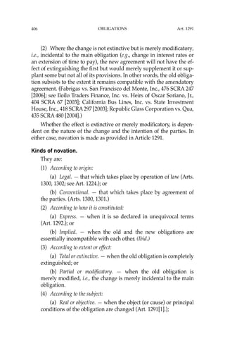 OBLIGATIONS
406
(2) Where the change is not extinctive but is merely modiﬁcatory,
i.e., incidental to the main obligation (e.g., change in interest rates or
an extension of time to pay), the new agreement will not have the ef-
fect of extinguishing the ﬁrst but would merely supplement it or sup-
plant some but not all of its provisions. In other words, the old obliga-
tion subsists to the extent it remains compatible with the amendatory
agreement. (Fabrigas vs. San Francisco del Monte, Inc., 476 SCRA 247
[2006]; see Iloilo Traders Finance, Inc. vs. Heirs of Oscar Soriano, Jr.,
404 SCRA 67 [2003]; California Bus Lines, Inc. vs. State Investment
House, Inc., 418 SCRA297 [2003]; Republic Glass Corporation vs. Qua,
435 SCRA 480 [2004].)
Whether the effect is extinctive or merely modiﬁcatory, is depen-
dent on the nature of the change and the intention of the parties. In
either case, novation is made as provided in Article 1291.
Kinds of novation.
They are:
(1) According to origin:
(a) Legal. — that which takes place by operation of law (Arts.
1300, 1302; see Art. 1224.); or
(b) Conventional. — that which takes place by agreement of
the parties. (Arts. 1300, 1301.)
(2) According to how it is constituted:
(a) Express. — when it is so declared in unequivocal terms
(Art. 1292.); or
(b) Implied. — when the old and the new obligations are
essentially incompatible with each other. (Ibid.)
(3) According to extent or effect:
(a) Total or extinctive. — when the old obligation is completely
extinguished; or
(b) Partial or modiﬁcatory. — when the old obligation is
merely modiﬁed, i.e., the change is merely incidental to the main
obligation.
(4) According to the subject:
(a) Real or objective. — when the object (or cause) or principal
conditions of the obligation are changed (Art. 1291[1].);
Art. 1291
 