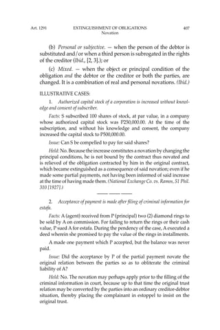 407
(b) Personal or subjective. — when the person of the debtor is
substituted and/or when a third person is subrogated in the rights
of the creditor (Ibid., [2, 3].); or
(c) Mixed. — when the object or principal condition of the
obligation and the debtor or the creditor or both the parties, are
changed. It is a combination of real and personal novations. (Ibid.)
ILLUSTRATIVE CASES:
1. Authorized capital stock of a corporation is increased without knowl-
edge and consent of subscriber.
Facts: S subscribed 100 shares of stock, at par value, in a company
whose authorized capital stock was P250,000.00. At the time of the
subscription, and without his knowledge and consent, the company
increased the capital stock to P500,000.00.
Issue: Can S be compelled to pay for said shares?
Held: No. Because the increase constitutes a novation by changing the
principal conditions, he is not bound by the contract thus novated and
is relieved of the obligation contracted by him in the original contract,
which became extinguished as a consequence of said novation; even if he
made some partial payments, not having been informed of said increase
at the time of having made them. (National Exchange Co. vs. Ramos, 51 Phil.
310 [1927].)
—-— —-— —-—
2. Acceptance of payment is made after ﬁling of criminal information for
estafa.
Facts: A (agent) received from P (principal) two (2) diamond rings to
be sold by A on commission. For failing to return the rings or their cash
value, P sued A for estafa. During the pendency of the case, A executed a
deed wherein she promised to pay the value of the rings in installments.
A made one payment which P accepted, but the balance was never
paid.
Issue: Did the acceptance by P of the partial payment novate the
original relation between the parties so as to obliterate the criminal
liability of A?
Held: No. The novation may perhaps apply prior to the ﬁlling of the
criminal information in court, because up to that time the original trust
relation may be converted by the parties into an ordinary creditor-debtor
situation, thereby placing the complainant in estoppel to insist on the
original trust.
Art. 1291 EXTINGUISHMENT OF OBLIGATIONS
Novation
 