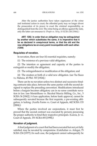 OBLIGATIONS
408
After the justice authorities have taken cognizance of the crime
and instituted action in court, the offended party may no longer divest
the prosecution of its power to exact the criminal responsibility, as
distinguished from the civil. The crime being an offense against the state,
only the latter can renounce it. (People vs. Nery, 10 SCRA 244 [1964].)
ART. 1292. In order that an obligation may be extinguished
by another which substitutes the same, it is imperative that it
be so declared in unequivocal terms, or that the old and the
new obligations be on every point incompatible with each other.
(1204)
Requisites of novation.
In novation, there are four (4) essential requisites, namely:
(1) The existence of a previous valid obligation;
(2) The intention or agreement and capacity of the parties to
extinguish or modify the obligation;
(3) The extinguishment or modiﬁcation of the obligation; and
(4) The creation or birth of a valid new obligation. (see Tiu Siuco
vs. Habana, 45 Phil. 707 [1924].)
There can be no novation unless two distinct and successive bind-
ing contracts take place, between the same parties with the second de-
signed to replace the preceding convention. Modiﬁcations introduced
before a bargain becomes obligatory can in no sense constitute nova-
tion in law. (see Montelibano vs. Bacolod Murcia Milling, Co., Inc., 5
SCRA 36 [1962].) A loan application, before bank approval, cannot be
subsequently novated because the ﬁrst requisite, a pre-existing obli-
gation, is lacking. (Azolla Farms vs. Court of Appeals, 442 SCRA 133
[2004].)
Where the parties involved are corporations, it must ﬁrst be
proved that the second contract was executed by persons possessing
the proper authority to bind their respective principals. (Garcia, Jr. vs.
Court of Appeals, 191 SCRA 493 [1990].)
Novation of judgment.
Aﬁnal judgment of a court that had been executed but not yet fully
satisﬁed, may be novated by compromise. (Gatchalian vs. Arlegui, 75
SCRA 234 [1977].) In such case, the judgment cannot subsequently be
Art. 1292
 