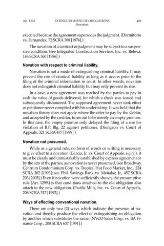 409
executed because the agreement supersedes the judgment. (Dormitorio
vs. Fernandez, 72 SCRA 388 [1976].)
The novation of a contract or judgment may be subject to a suspen-
sive condition. (see Integrated Construction Services, Inc. vs. Relova,
146 SCRA 360 [1986].)
Novation with respect to criminal liability.
Novation is not a mode of extinguishing criminal liability. It may
prevent the rise of criminal liability as long as it occurs prior to the
ﬁling of the criminal information in court. In other words, novation
does not extinguish criminal liability but may only prevent its rise.
In a case, a new agreement was reached by the parties to pay in
cash the value of goods delivered, for which a check was issued and
subsequently dishonored. The supposed agreement never took effect
as petitioner never complied with his undertaking. It was held that the
novation theory does not apply where the offer to pay by the debtor,
and accepted by the creditor, turns out to be merely an empty promise.
In this case, the empty promise only delayed the ﬁling of a use for
violation of B.P. Blg. 22 against petitioner. (Diongzon vs. Court of
Appeals, 321 SCRA 477 [1999].)
Novation not presumed.
While as a general rule, no form of words or writing is necessary
to give effect to a novation (Garcia, Jr. vs. Court of Appeals, supra.), it
must be clearly and unmistakably established by express agreement or
by the acts of the parties, as novation is never presumed. (see Broadway
Centrum Condominium Corp. vs. Tropical Hut Food Market, Inc., 224
SCRA 302 [1993]; see Phil. Savings Bank vs. Mañalac, Jr., 457 SCRA
203 [2005].) Even if novation were sufﬁciently shown, the presumptive
rule (Art. 1299.) is that conditions attached to the old obligation also
attach to the new obligation. (Paciﬁc Mills, Inc. vs. Court of Appeals,
206 SCRA 317 [1992].)
Ways of effecting conventional novation.
There are only two (2) ways which indicate the presence of no-
vation and thereby produce the effect of extinguishing an obligation
by another which substitutes the same. (NYCO Sales Corp. vs. BA Fi-
nance Corp., 200 SCRA 637 [1991].)
Art. 1292 EXTINGUISHMENT OF OBLIGATIONS
Novation
 