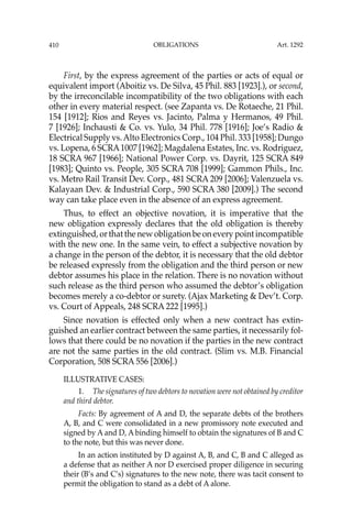 OBLIGATIONS
410
First, by the express agreement of the parties or acts of equal or
equivalent import (Aboitiz vs. De Silva, 45 Phil. 883 [1923].), or second,
by the irreconcilable incompatibility of the two obligations with each
other in every material respect. (see Zapanta vs. De Rotaeche, 21 Phil.
154 [1912]; Rios and Reyes vs. Jacinto, Palma y Hermanos, 49 Phil.
7 [1926]; Inchausti & Co. vs. Yulo, 34 Phil. 778 [1916]; Joe’s Radio &
Electrical Supply vs.Alto Electronics Corp., 104 Phil. 333 [1958]; Dungo
vs. Lopena, 6 SCRA1007 [1962]; Magdalena Estates, Inc. vs. Rodriguez,
18 SCRA 967 [1966]; National Power Corp. vs. Dayrit, 125 SCRA 849
[1983]; Quinto vs. People, 305 SCRA 708 [1999]; Gammon Phils., Inc.
vs. Metro Rail Transit Dev. Corp., 481 SCRA 209 [2006]; Valenzuela vs.
Kalayaan Dev. & Industrial Corp., 590 SCRA 380 [2009].) The second
way can take place even in the absence of an express agreement.
Thus, to effect an objective novation, it is imperative that the
new obligation expressly declares that the old obligation is thereby
extinguished, or that the new obligation be on every point incompatible
with the new one. In the same vein, to effect a subjective novation by
a change in the person of the debtor, it is necessary that the old debtor
be released expressly from the obligation and the third person or new
debtor assumes his place in the relation. There is no novation without
such release as the third person who assumed the debtor’s obligation
becomes merely a co-debtor or surety. (Ajax Marketing & Dev’t. Corp.
vs. Court of Appeals, 248 SCRA 222 [1995].)
Since novation is effected only when a new contract has extin-
guished an earlier contract between the same parties, it necessarily fol-
lows that there could be no novation if the parties in the new contract
are not the same parties in the old contract. (Slim vs. M.B. Financial
Corporation, 508 SCRA 556 [2006].)
ILLUSTRATIVE CASES:
1. The signatures of two debtors to novation were not obtained by creditor
and third debtor.
Facts: By agreement of A and D, the separate debts of the brothers
A, B, and C were consolidated in a new promissory note executed and
signed by A and D, A binding himself to obtain the signatures of B and C
to the note, but this was never done.
In an action instituted by D against A, B, and C, B and C alleged as
a defense that as neither A nor D exercised proper diligence in securing
their (B’s and C’s) signatures to the new note, there was tacit consent to
permit the obligation to stand as a debt of A alone.
Art. 1292
 